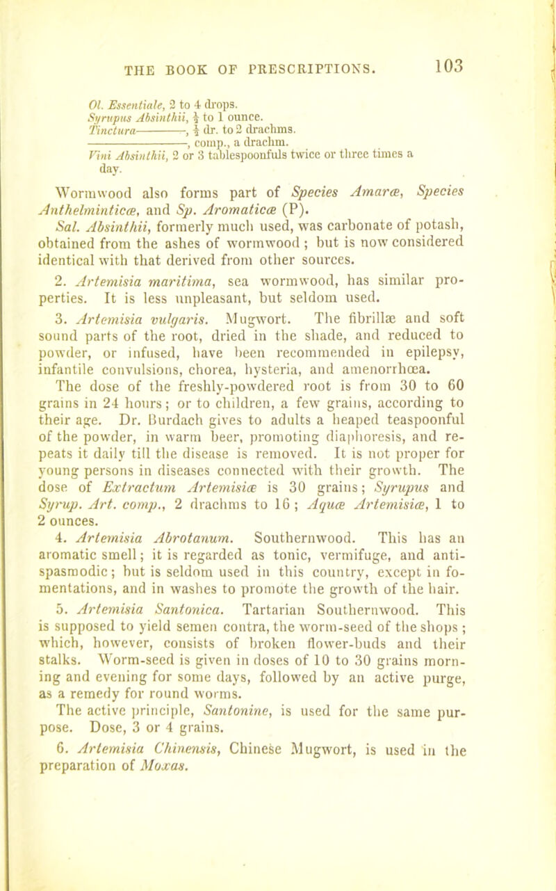 01 Essentiale, 2 to 4 drops. Syrupus Absinthii, l, to 1 ounce. Tinctura , i dr. to 2 drachms. , comp., a drachm. Vini Absinthii, 2 or 3 tablespoonfuls twice or three times a day. Wormwood also forms part of Species Amerce, Species Anthelminticce, and Sp. Aromaticce (P). Sal. Absinthii, formerly much used, was carbonate of potash, obtained from the ashes of wormwood ; but is now considered identical with that derived from other sources. 2. Artemisia maritima, sea wormwood, has similar pro- perties. It is less unpleasant, but seldom used. 3. Artemisia vulgaris. Mugwort. The fibrillae and soft sound parts of the root, dried in the shade, and reduced to powder, or infused, have been recommended in epilepsy, infantile convulsions, chorea, hysteria, and amenorrhcea. The dose of the freshly-pow'dered root is from 30 to 60 grains in 24 hours; or to children, a few grains, according to their age. Dr. Burdach gives to adults a heaped teaspoonful of the powder, in warm beer, promoting diaphoresis, and re- peats it daily till the disease is removed. It is not proper for young persons in diseases connected -with their growth. The dose of Extractum Artemisia; is 30 grains; Syrupus and Syrup. Art. comp., 2 drachms to 16; Aquce Artemisice, 1 to 2 ounces. 4. Artemisia Abrotanum. Southernwood. This has an aromatic smell; it is regarded as tonic, vermifuge, and anti- spasmodic; but is seldom used in this country, except in fo- mentations, and in washes to promote the grow'th of the hair. 5. Artemisia Santonica. Tartarian Southernwood. This is supposed to yield semen contra, the worm-seed of the shops; which, however, consists of broken flower-buds and their stalks. Worm-seed is given in doses of 10 to 30 grains morn- ing and evening for some days, followed by an active purge, as a remedy for round worms. The active principle, Santonine, is used for the same pur- pose. Dose, 3 or 4 grains. 6. Artemisia Chinensis, Chinese Mugwort, is used in the preparation of Moxas.