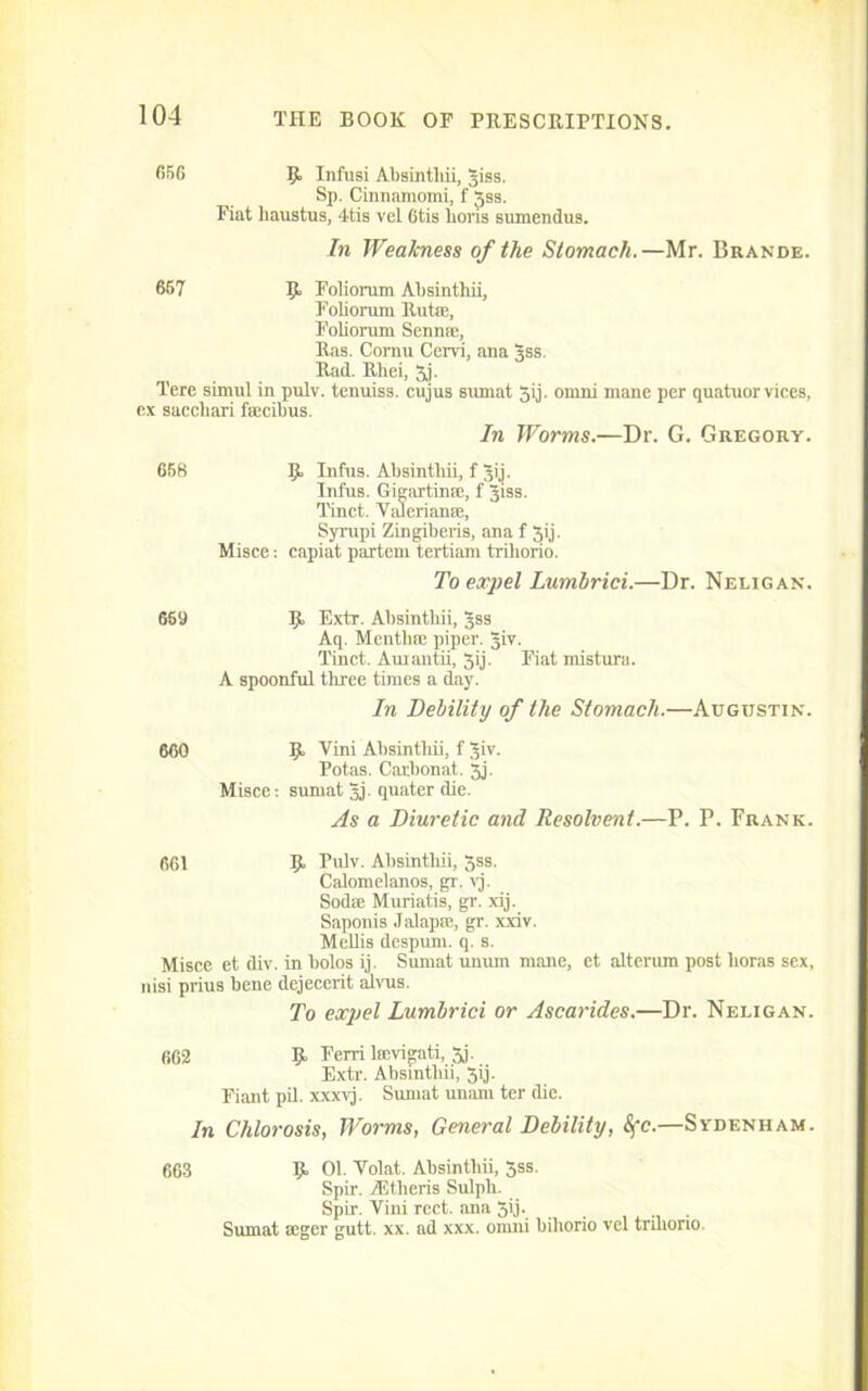 656 9 Infusi Absintliii, jiss. Sp. Cinnamomi, f Jss. Fiat haustus, 4tis vel 6tis lions sumendus. In Weakness of the Stomach.—Mr. Brande. 667 9. Folioram Absintliii, Foliorum Rutse, Foliorum Sennse, Ras. Cornu Cervi, ana gss. Rad. Rliei, 3j. Terc simul in pulv. tenuiss. cujus sumat 5ij. omni mane per quatuor vices, ex saccliari fsecibus. In Worms.—Dr. G. Gregory. 668 9 Infus. Absinthii, f Jij. Infus. Gigartinse, f Jiss. Tinct. Valerianic, Syropi Zingiberis, ana f 3ij. Misce: capiat partem tertiam trihorio. To expel Lumbrici.—Dr. Neligan. 669 9 Extr. Absintliii, gss Aq. Mentbic piper. Jiv. Tinct. Auiantii, 3ij. Fiat misturu. A spoonful three times a day. In Debility of the Stomach.—Augustin. 660 9 Villi Absintliii, f Jiv. Potas. Carbonat. 3j. Misce: sumat gj. quater die. As a Diuretic and Resolvent.—P. P. Frank. 661 9 Pulv. Absintliii, 3ss. Calomelanos, gr. vj. Sodse Muriatis, gr. xij. Saponis Jalapse, gr. xxiv. Mellis despum. q. s. Misce et div. in bolos ij. Sumat unum mane, et alterum post lioras sex, nisi prius bene dejecerit alvus. To expel Lumbrici or Ascarides.—Dr. Neligan. 662 9 Ferri licvigati, 3j. Extr. Absintliii, 3ij. Fiant pil. xxxvj. Sumat unarn ter die. In Chlorosis, Worms, General Debility, Sfc.—Sydenham. 663 9 01. Volat. Absintliii, 3ss. Spir. AEtheris Sulph. Spir. Vini rect. ana 5ij. Sumat seger gutt. xx. ad xxx. onini bihorio vel trihorio.