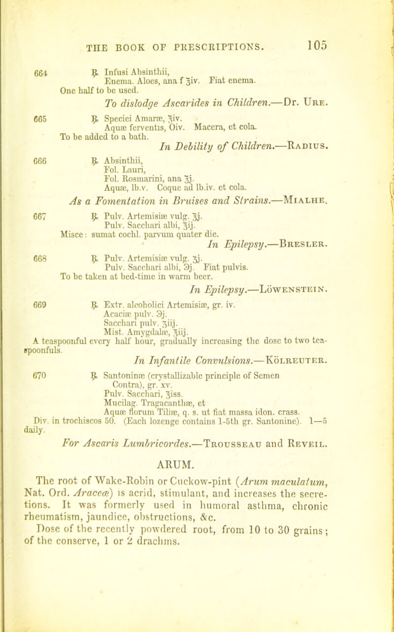 664 665 666 IjL Infusi Absinthii, Enema. Aloes, ana f Jiv. Fiat enema. One half to be used. To dislodge Ascarides in Children.—Dr. Ure. Jjt Speciei A mane, qiv. Aqua: ferventis, Oiv. Macera, et cola. To be added to a bath. In Debility of Children.—Radius. IJ. Absinthii, Fol. Lauri, Fol. Rosmarini, ana Jj. Aqum, Ib.v. Coque ad lb.iv. et cola. As a Fomentation in Bruises and Strains.—Mialhe. 667 9> Pidv. Artemisire vnlg. Jj. Pulv. Saccliari albi, gij. Misce: sumat cochl. parvum quater die. In Epilepsy.—Bresler. 668 E. Pulv. Artemisim vnlg. 5j. Pulv. Sacchari albi, S)j. Fiat pulvis. To be taken at bed-time in warm beer. In Epilepsy.—Lo wen stein. 669 9> Extr. alcoholici Artemisim, gr. iv. Acacise pulv. 3j. Saccliari pulv. Jiij. Mist. Amygdala;, giij. A teaspoonful every half hour, gradually increasing the dose to two tea- spoonfuls. In Infantile Convulsions.—Kolreuter. 670 Ijb Santoninfe (crystallizable principle of Semen Contra), gr. xv. Pulv. Sacehari, giss. Mucilag. Tragacantbse, et Aqum floruni Tilim, q. s. ut fiat massa idon. crass. Div. in trocliiscos 50. (Each lozenge contains l-5th gr. Santonine). 1—5 daily. For Ascaris Lumbricordes.—Trousseau and Reveil. ARUM. The root of Wake-Robin or Cuckow-pint (Arum maculalum, Nat. Ord. Aracem) is acrid, stimulant, and increases the secre- tions. It was formerly used in humoral asthma, chronic rheumatism, jaundice, obstructions, &c. Dose of the recently powdered root, from 10 to 30 grains; of the conserve, 1 or 2 drachms.
