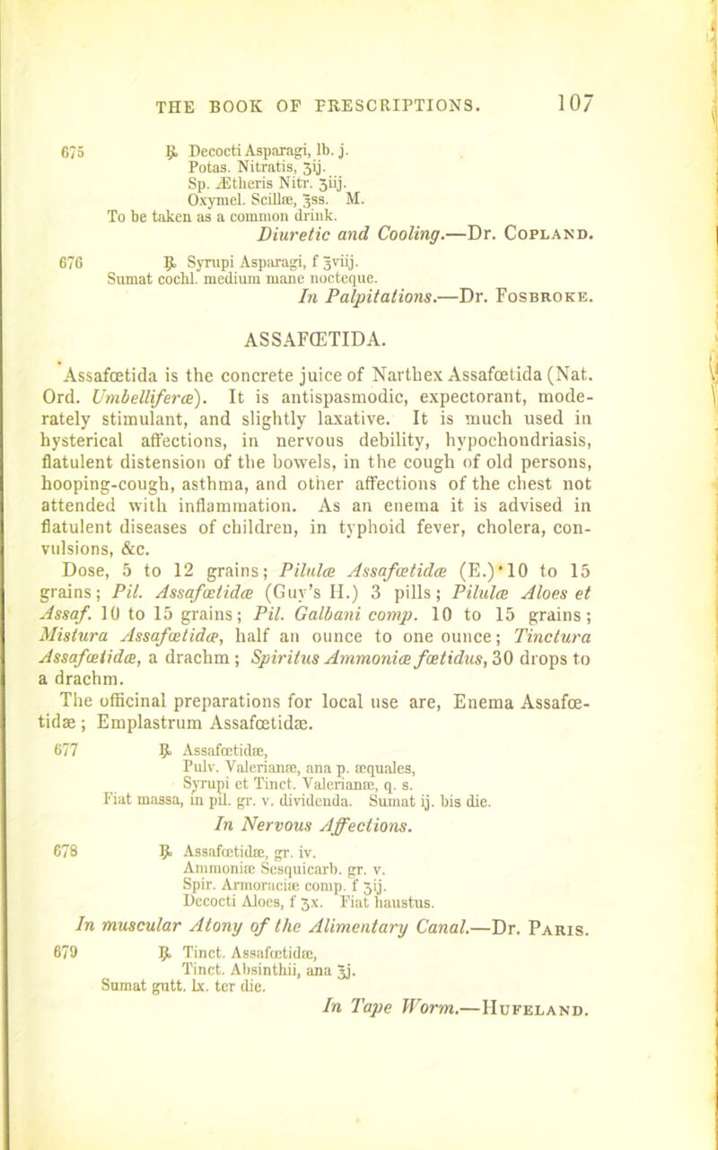 6?5 !> Decocti Asparagi, lb. j. Potas. Nitratis, 3ij. Sp. rEtlieris Nitr. jiij. Oxymel. Scillse, Jss. M. To be taken as a common think. Diuretic and Cooling.—Dr. Copland. 676 Syrupi Asparagi, f Jviij. Sumat cocbl. medium mane nocteque. In Palpitations.—Dr. Fosbroke. ASSAFCETIDA. Assafcetida is the concrete juice of Narthex Assafcetida (Nat. Ord. UmbeUiferce). It is antispasmodic, expectorant, mode- rately stimulant, and slightly laxative. It is much used in hysterical affections, in nervous debility, hypochondriasis, flatulent distension of the bowels, in the cough of old persons, hooping-cough, asthma, and other affections of the chest not attended with inflammation. As an enema it is advised in flatulent diseases of children, in typhoid fever, cholera, con- vulsions, &c. Dose, 5 to 12 grains; Pilulce Assafcetidce (E.)*10 to 15 grains; Pit. Assafcetidce (Guy’s H.) 3 pills; Pilulce Aloes et Assaf. 10 to 15 grains; Pil. Galbani comp. 10 to 15 grains; Mistura Assafcetidce, half an ounce to one ounce; Tinclura Assafcetidce, a drachm ; Spiritus Ammonia foe t idus, 30 drops to a drachm. The officinal preparations for local use are, Enema Assafce- tidae ; Emplastrum Assafcetidae. 677 R Assafcetida, Pulv. Valerian®, ana p. aquales, Syrupi et Tinct. Valerian®, q. s. Fiat massa, in pil. gr. v. dividenda. Sumat ij. bis die. In Nervous Affections. 678 9> Assafcetidae, gr. iv. Ammonia Sesquicarb. gr. v. Spir. Armoracise comp, f 3ij. Decocti Aloes, f 3.x. Fiat liaustus. In muscular Atony of the Alimentary Canal.—Dr. Paris. 679 9> Tinct. Assafcetidae, Tinct. Absinthii, ana 3j. Sumat gutt. lx. ter die. In Tape Worm.—Hufeland.