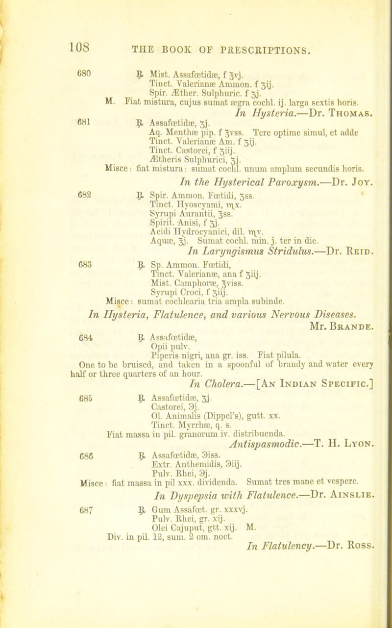680 R Mist. Assafoetid®, f gvj. Tinct. Valerian* Ammon, f jij. Spir. TEther. Sulphuric, f 5j. M. Fiat mistura, cujus sumat ®gra coclil. ij. larga sextis horis. In Hysteria.—Dr. Thomas. 681 R Assafoetid®, 3j. Aq. Mentli* pip. f Jvss. Tere optime simul, et ad tie Tinct. Valerian* Am. f 3ij. Tinct. Castorei, f 3iij. lEtlieris Sulphurici, 3j. Misce: flat mistura: sumat cochl. unum amplum secundis horis. In the Hysterical Paroxysm.—Dr. Joy. 688 R Spir. Ammon. Fcetidi, 3ss. Tinct. Hyoseyami, nqx. Syrupi Aurantii, Jss. Spirit. Anisi, f 3j. Acidi Hydrocyanici, dil. rqv. Aqu®, 3j- Sumat coclil. min. j. ter in die. In Laryngismus Stridulus.—Dr. Reid. 683 R Sp. Ammon. Foetidi, Tinct. Valerian®, ana f 3iij. Mist. Camphor*, ^viss. Syrupi Croci, f 5iij. Misce: sumat cochlearia tria ampla suhinde. In Hysteria, Flatulence, and various Nervous Diseases. Mr. Brande. G84 R Assaftntid*, Opii pulv. Piperis nigri, ana gr. iss. Fiat pilula. One to be bruised, and taken in a spoonful of brandy and water every half or three quarters of an hour. In Cholera.—[An Indian Specific.] 685 R Assafcetid®, 3j. Castorei, 9j. 01. Animalis (Dippel’s), gutt. xx. Tinct. Myrrh®, q. s. Fiat massa in pil. granorum iv. distribuenda. Antispasmodic.—T. II. Lyon. 686 R Assafcetid®, 3iss. Extr. Anthemidis, 3iij. Pulv. Rliei, 3j. Misce: fiat massa in pil xxx. dividenda. Sumat tres mane et vespere. In Dysjicpsia with Flatulence.—Dr. Ainslie. 687 R Gum Assafost. gr. xxxvj. Pulv. lthei, gr. xij. Olei Cajuput, gtt. xij. M. Div. in pil. 12, sum. 2 om. noct. In Flatulency.—Dr. Ross.