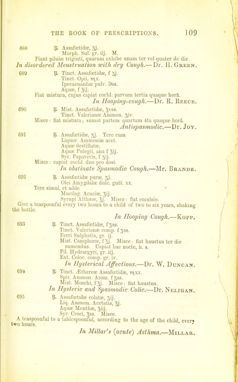 688 5. Assafoctid®, 3j. Morpli. Sill. gr. iij. M. Fiant pilul® triginti, quorum exhibe unam ter vel quater de die. In disordered Menstruation with dry Cough.—Dr. II. Green. 689 9. Tinct. Assafcetid®, f 3j. Tinct. Opii, n\x. Ipecacuanli® pulv. 3ss. Aqua;, f gij. Fiat mistura, cujus capiat coclil. parvum tertia quaque horft. In Hooping-cough.—Dr. II. Reece. 690 691 9 Mist. Assafcetid®, gvss. Tinct. Valerian® Ammon. 5iv. Misce: fiat mistura; sumat partem quartam 4ta quaque horA Antispasmodic.—Dr. Joy. 9 Assafoetid®, 3j. Tere cum Liquor. Ammonite acet. Aqua; destillat®. Aqua; Pulegii, ana f gij. Syr. Papaveris, f 3ij. Misce: capiat cochl. duo pro dosi. In obstinate Spasmodic Cough.—Mr. Brande. 692 9 Assafcetid® pur®, 5j. Olei Amygdal® dulc. gutt. xx. Tere sirnul, et adde Mucilag. Acacire, gij. Syrupi Altlne®, gj. Misce: flat emulsio. Give a teaspoonful every two hours to a child of two to six years, shaking the bottle. In Hooping Cough.—Kopp. 693 9 Tinct. Assafoctid®, f3ss. Tinct. Valerian® comp. fgss. Ferri Sulphatis, gr. ij. Mist. Camphor®, fgj. Misce: fiat haustus ter die sumendus. Capiat hac nocte, h. s. Pil. Hydrargyri, gr. iij. Ext. Coloc. comp. gr. iv. In Hysterical Affections.—Dr. W. Dtjncan. 694 9 Tinct. rEtliere® Assafoetid®, rqxx. Spir. Ammon. Arom. fgss. Mist. Mosclii, fgj. Misce: fiat haustus. I71 Hysteric and Spasmodic Colic.—Dr. Neligan. 695 9 Assafcetid* colat®, 3ij. Liq. Ammon. Aeetatis, gj. Aqu® Menth®, giij. Syr. Croci, gss. Misce. A teaspoonful to a tablcspoonful, according to the age of the child every two hours. ’ 1 In Millar's {acute) Asthma.—Millar.