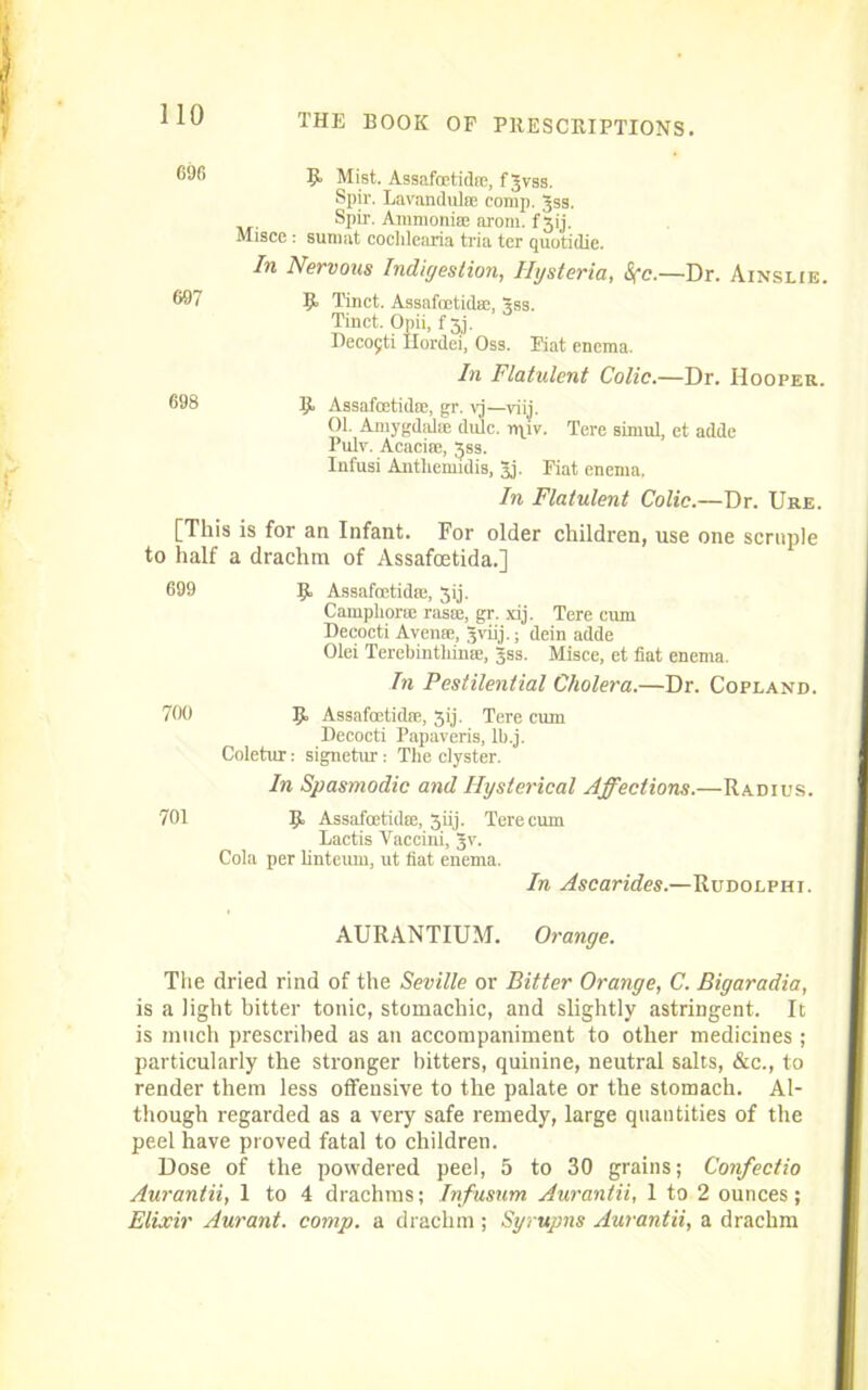 II Mist. Assafoetidre, fjvss. Spir. Lavandulae comp. Jss. Spir. Ammonia; arom. f 31'j. Misce : sumat coclilearia tria ter quotidic. In Nervous Indigestion, Hysteria, <S(c.—Dr. Ainslie. H Tinct. Assafcctid®, Sss. Tinct. Opii, f 3J. Decojti Hordei, Oss. Fiat enema. In Flatulent Colic.—Dr. Hooper. II Assafoetidse, gr. vj—viij. 01. Amygdalae dulc. ipjv. Tere simul, et adde Pulv. Acacia;, 359. Infusi Antliemidis, Jj. Fiat enema. In Flatulent Colic.—Dr. Ure. [This is for an Infant. For older children, use one scruple to half a drachm of Assafcetida.] 699 9, Assafcetid®, 3ij. Campliorm rasse, gr. xij. Tere cum Decocti Avense, Jviij.; dein adde Olei Terebinthime, gss. Misce, et fiat enema. In Pestilential Cholera.—Dr. Copland. 700 9 Assafoetidre, 3ij. Tere cum Decocti Papaveris, lb.j. Coletur: signctur: The clyster. In Spasmodic and Hysterical Affections.—Radius. 701 9 Assafoetidre, 3iij. Tere cum Lactis Vaccini, 3V. Cola per linteum, ut fiat enema. In Ascarides.—Rudolphi. AURANTIUM. Orange. The dried rind of the Seville or Bitter Orange, C. Bigaradia, is a light bitter tonic, stomachic, and slightly astringent. It is much prescribed as an accompaniment to other medicines ; particularly the stronger hitters, quinine, neutral salts, &c., to render them less offensive to the palate or the stomach. Al- though regarded as a very safe remedy, large quantities of the peel have proved fatal to children. Dose of the powdered peel, 5 to 30 grains; Confectio Aurantii, 1 to 4 drachms; Infusum Aurantii, 1 to 2 ounces; Elixir Aurant. comp, a drachm ; Syrupns Aurantii, a drachm 110 696 607 698