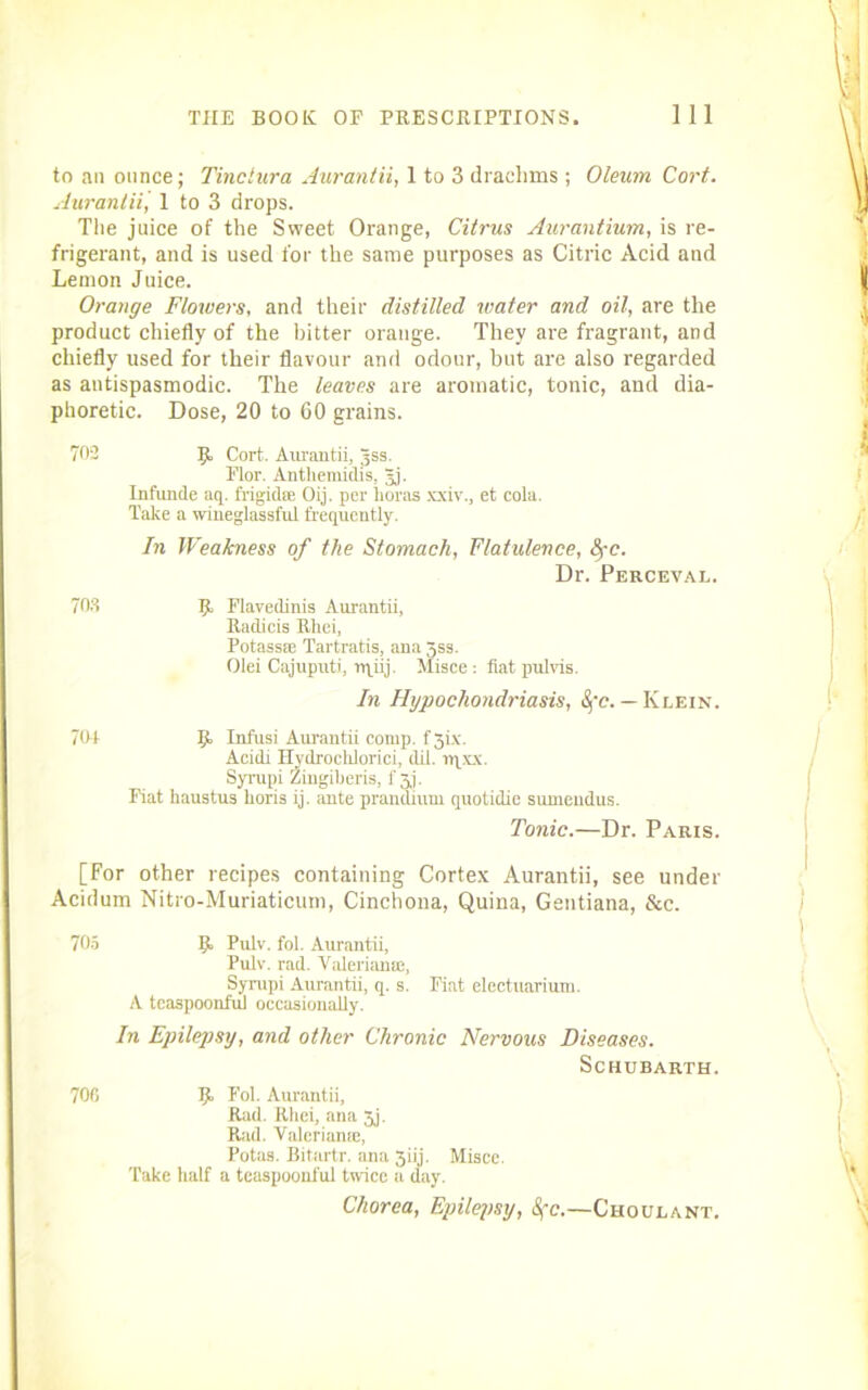 to ail ounce; Tinctura Aurantii, 1 to 3 draclims ; Oleum Cort. Aurantii, I to 3 drops. The juice of the Sweet Orange, Citrus Aurantium, is re- frigerant, and is used for the same purposes as Citric Acid and Lemon Juice. Orange Flowers, and their distilled water and oil, are the product chiefly of the bitter orange. They are fragrant, and chiefly used for their flavour and odour, but are also regarded as antispasmodic. The leaves are aromatic, tonic, and dia- phoretic. Dose, 20 to 60 grains. 702 Jt Cort. Axu'antii, Jss. Flor. Anthemidis, Jj. Infunde aq. frigid® Oij. per lioras xxiv., et cola. Take a wineglassful frequently. In Weakness of the Stomach, Flatulence, fyc. Dr. Perceval. 703 p. Flavedinis Aurantii, Radicis Rhei, Potass® Tartratis, ana 3ss. Olei Cajuputi, nriij. Misce : flat pul vis. In Hypochondriasis, 8fc. — Klein. 70+ 9 Infusi Aurantii comp, f 3ix. Acidi Hydrochlorici, dil. npxx. Syrupi Zingiberis, f 3j. Fiat haustus Loris ij. ante prandium quotidie sumeudus. Tonic.—Dr. Paris. [For other recipes containing Cortex Aurantii, see under Acidum Nitro-Muriaticum, Cinchona, Quina, Gentiana, &c. 705 9. Pulv. fol. Aurantii, Pulv. rad. Valerian®, Syrupi Aurantii, q. s. Fiat electuarium. A tcaspoonfui occasionally. In Epilepsy, and other Chronic Nervous Diseases. Schubarth. 706 9 Fol. Aurantii, Rad. Rhei, ana 3j. Rad. Valerian®, Potas. Bitartr. ana 3iij. Misce. Take half a tcaspoonfui twice a day. Chorea, Epilepsy, 8fc.—Choulant.