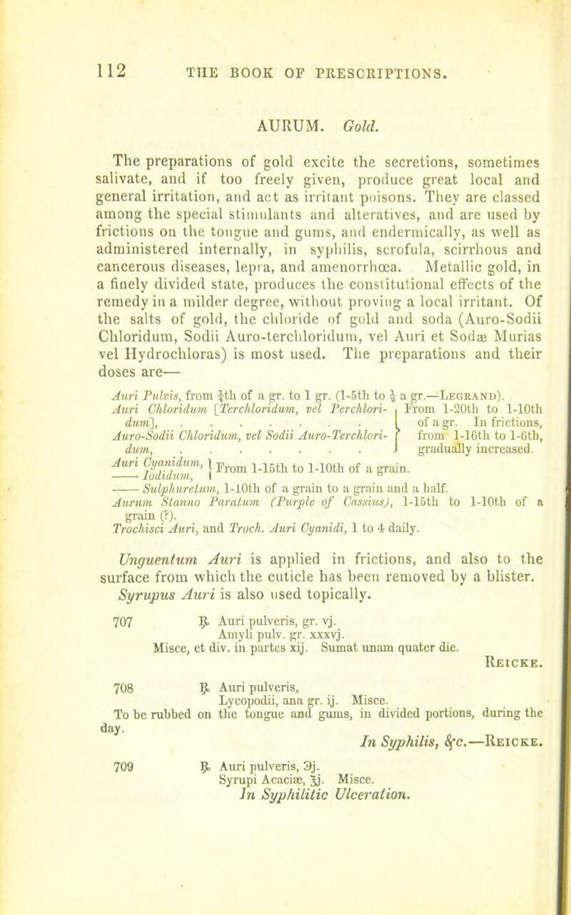 AURUM. Gold. The preparations of gold excite the secretions, sometimes salivate, and if too freely given, produce great local and general irritation, and act as irritant poisons. They are classed among the special stimulants and alteratives, and are used by frictions on the tongue and gums, and endermically, as well as administered internally, in syphilis, scrofula, scirrhous and cancerous diseases, lepra, and amenorrhoea. Metallic gold, in a finely divided state, produces the constitutional effects of the remedy in a milder degree, without proving a local irritant. Of the salts of gold, the chloride of gold and soda (Auro-Sodii Chloridum, Sodii Auro-terchloridum, vel Auri et Sodee Murias vel Hydrochloras) is most used. The preparations and their doses are— Auri Pulvis, from Jtli of a gr. to 1 gr. (I-5th to 4 a gr.—Legrand). Auri Chloridum [Terchlondum, vel Perchlori- , From l-20th to l-10th durri], I of a gr. In frictions, Auro-Sodii Chloridum, vel Sodii Auro-Terchlori- f from 1-lGth to l-6th, dum, 1 gradually increased. Auri Cyanidum, j j.r i_i5th to l-10th of a grain. lodiaum, I n Sulpliuretum, 1-I0tli of a grain to a grain and a half. Aurum Stanno Paratum (Purple of Cassius), l-15th to l-10t,h of a grain (?). Trochisci Auri, and Track. Auri Cyanidi, 1 to 4 daily. Unguentum Auri is applied in frictions, and also to the surface from which the cuticle has been removed by a blister. Syrupus Auri is also used topically. 707 Auri pulveris, gr. vj. Amyli pulv. gr. xxxvj. Misce, et div. in partes xij. Sumat unam quater die. Reicke. 708 9 To be rubbed on day. Auri pulveris, Lycopodii, ana gr. ij. Misce. the tongue and gums, in divided portions, during the In Syphilis, Sfc.—Reicke. 9 Auri pulveris, 3j. Syrupi Acaciae, 3j. Misce. In Syphilitic Ulceration. 709