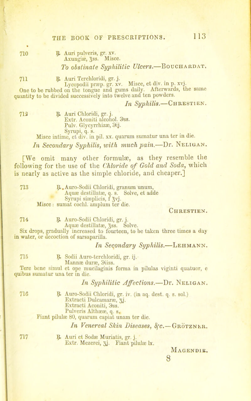 710 R Auri pulveris, gr. xv. Axungi®, Jss. Misce. To obstinate Syphilitic Ulcers.—Bouchardat. 711 R Auri Terchloridi, gr. j. Lycopodii pr®p. gr. xv. Misce, et div. in p. xyj. One to be rubbed on the tongue and gums daily. Afterwards, the same quantity to be divided successively into twelve and ten powders. In Syphilis.—Chrestien. 713 R Auri Cliloridi, gr. i. Extr. Aconiti alcohol. 3ss. Pulv. Glycyrrhiz®, 3ij. Syrupi, q. s. Misce intime, et div. in pil. xx. quorum sumatur una ter in die. In Secondary Syphilis, with much pain.—Dr. Neligan. [We omit many other formulae, as they resemble the following for the use of the Chloride of Gold and Soda, which is nearly as active as the simple chloride, and cheaper.] 713 R. Auro-Sodii Cldoridi, granum unum, Aqua; destillat®, q. s. Solve, et adde Syrupi simplieis, f Jvj. Misce : suniat cochl. amplum ter die. Chrestien. 714 R Auro-Sodii Chloridi, gr. j. Aqua; destillat®, Jss. Solve. Six drops, gradually increased to fourteen, to be taken three times a day in water, or decoction of sarsaparilla. In Secondary Syphilis.—Lehmann. 715 R Sodii Auro-terchloridi, gr. ij. Mann® dur®, 3iiss. Tere bene simul et ope mucilaginis forma in pilula3 viginti quatuor, e quibus sumatur una ter in die. In Syphilitic Affections.—Dr. Neligan. 71S R Auro-Sodii Chloridi, gr. iv. (in aq. dest. q. s. sol.) Extracti Dulcamar®, 3j. Extracti Aconiti, 3ss. Pulveris Althm®, q. s. Fiant pilul® 80, quarum capiat imam ter die. In Venereal Skin Diseases, Ofc.— Grotzner. 717 R Auri et Sod® Muriatis, gr. j. Extr. Mezerei, 3j. Fiant pilul® lx. Magendiu. 8