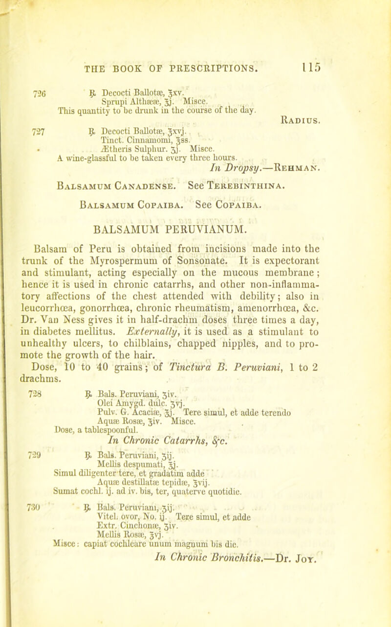 726 727 B Decocti Ballot*, gxv. Sprupi Alth*se, gj. Misce. This quantity to be drunk in the course of the day. Radius. B Decocti Ballot*, gxvj. Tinct. Ciimamomi, gss. TEtheris Sulphur. 5j. Misce. A wine-glassful to be taken every three hours. In Dropsy.—Rehman. Balsamum Canadense. See Terebinthina. Balsamum Copaiba. See Copaiba. BALSAMUM PERUVIANUM. Balsam of Peru is obtained from incisions made into the trunk of the Myrospermum of Sonsonate. It is expectorant and stimulant, acting especially on the mucous membrane; hence it is used in chronic catarrhs, and other non-inflamma- tory affections of the chest attended with debility; also in leucorrhoea, gonorrhcea, chronic rheumatism, amenorrhoea, &c. Dr. Van Ness gives it in half-drachm doses three times a day, in diabetes mellitus. Externally, it is used as a stimulant to unhealthy ulcers, to chilblains, chapped nipples, and to pro- mote the growth of the hair. Dose, 10 to 40 grains; of Tinctura B. Peruviani, 1 to 2 drachms. 728 B Bals. Peruviani, 3iv. Olei Amygd. dulc. 3yj. Pulv. G. Acaci*, gj. Tere simul, et adde terendo Aqu* Ros*, giv. Misce. Dose, a tablespoonful. In Chronic Catarrhs, Sfc. 729 B Dais- Peruviani, 3ij. Mellis despumati, gj. Simul diligentertere, et gradatim adde Aqu* destillat* tepid*, gvij. Sumat cochl. lj. ad iv. bis, ter, quaterve quotidie. 730 B Bals. Peruviani, gij. Vitel ovor. No. ij. Tere simul, et adde Extr. Cinchona:, 3iv. Mellis Ros*, gvj. Misce: capiat cochleare unum magnum his die. In Chronic Bronchitis.—Dr. Joy.
