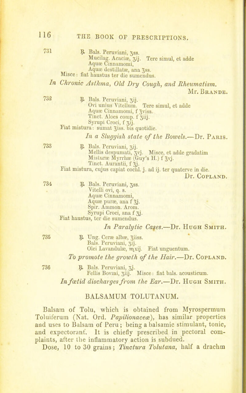 7^1 9. Bals. Peruviani, Jss. Mucilag. Acaci®, 3ij. Tere simul, et adde Aqu® Cinnamonii, Aqua: destillat®, ana Jss. Misce: fiat liaustus ter die sumendus. In Chronic Asthma, Old Dry Cough, and Rheumatism. Mr. Brande. 732 5, Bals. Peruviani, 3ij. Ovi unius Vitellum. Tere siruul, et adde Aqua: Cinnamonii, f gviss. Tinct. Aloes comp, f 3iij. Syrapi Croci, f 3ij. Fiat mistura: suniat giss. bis quotidie. In a Sluggish state of the Bowels.—Dr. Paris. 733 IJL Bals. Peruviani, Jij. Mellis despuniati, 3vj. Misce, et adde gradatim Mistur® Myrrh® (Guy’s II.) f Jvj. Tinct. Aurantii, f gj. Fiat mistura, cujus capiat cochl. j. ad ij. ter quaterve in die. Dr. Copland. 73‘1 ij. Bals. Peruviani, 3ss. Vitelli ovi, q. s. Aqu® Cinnamonii, Aqua: pur®, ana f Jj. Spir. Amnion. Arom. Syrupi Croci, ana f 3j. Fiat liaustus, ter die sumendus. In Paralytic Ca$es.—Dr. Hugh Smith. 735 9- ling. Cer® alb®, giiss. Bals. Peruviani, 3ij. Olei Lavandul®, rqxij. Fiat unguentum. To promote the growth of the Hair.—Dr. Copland. 736 9> Bals. Peruviani, 3j. Fellis Bovrni, 3iij. Misce: fiat bals. acousticum. In foetid discharges from the Ear.—Dr. Hugh Smith. BALSAMUM TOLUTANUM. Balsam of Tolu, which is obtained from Myrospermum Toluiferum (Nat. Ord. Papilionacece), has similar properties and uses to Balsam of Peru; being a balsamic stimulant, tonic, and expectorant'. It is chiefly prescribed in pectoral com- plaints, after the inflammatory action is subdued. Dose, 10 to 30 grains; Tinctura Tolutana, half a drachm