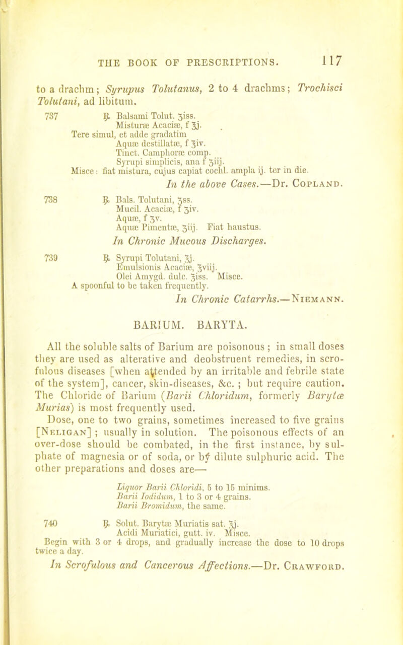 to a drachm; Syrupus Tolutanus, 2 to 4 drachms; Trochisci Tolutani, ad libitum. 737 Balsami Tolut. 3iss. Mistune Acacia:, f 3j. Tere simul, et adde gradatim Aquse destillatm, f 3ir. Tinct. Camphor® comp. Syrupi simplicis, ana t 3iij. Misce: fiat mistura, cujus capiat cochl. ampla ij. ter in die. In the above Cases.—Dr. Copland. 738 9 Bals. Tolutani, 3ss. Mucil. Acaciie, f 3iv. Aqua:, f 3v. Aqua: Pimento, 3iij. Fiat haustus. In Chronic Mucous Discharges. 739 9 Syrupi Tolutani, 3j- Emulsionia Acacia:, Jviij. Olei Amygd. dulc. jiss. Misce. A spoonful to be taken frequently. In Chronic Catarrhs.—Niemann. BARIUM. BARYTA. All the soluble salts of Barium are poisonous ; in small doses they are used as alterative and deobstruent remedies, in scro- fulous diseases [when attended by an irritable and febrile state of the system], cancer, skin-diseases, &c. ; but require caution. The Chloride of Barium (Barii Chloridum, formerly Barylce Murias) is most frequently used. Dose, one to two grains, sometimes increased to five grains [Neligan] ; usually in solution. The poisonous effects of an over-dose should be combated, in the first instance, by sul- phate of magnesia or of soda, or bf dilute sulphuric acid. The other preparations and doses are— Liquor Barii Chioriii. 5 to 15 minims. Barii Todidum, 1 to 3 or 4 grains. Barii Bromidum, the same. 740 9 Solut. Baryta: Muriatis sat. 3j- Acidi Muriatici, gutt. iv. Misce. Begin with 3 or 4 drops, and gradually increase the dose to 10 drops twice a day. In Scrofulous and Cancerous Affections.—Dr. Crawford.
