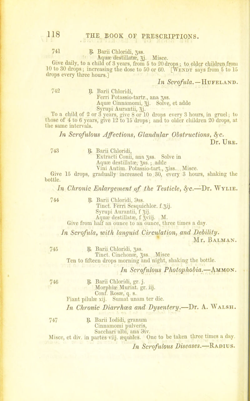 741 R Barii Chloridi, gss. Aquie destillatffi, gj. Misce. Give daily, to a child of 8 years, from 5 to 20 drops ; to older children from 10 to 30 drops; increasing the dose to 50 or 60. [Wendt says from 5 to 15 drops every three hours.] In Scrofula. — Hufeland. 742 B Barii Chloridi, Ferri Potassio-tartr., ana 3ss. Aquae Cinnamomi, gj. Solve, et adde Syrupi Aurantii, gj. To a child of 2 or 3 years, give 8 or 10 drops every 3 hours, in gruel; to tiiose of 4 to 6 years, give 12 to 15 drops; and to older children 20 drops, at the same intervals. In Scrofulous Affections, Glandular Obstructions, fyc. Dr. Ure. 743 Ijt Barii Chloridi, Extract! Conii, ana gss. Solve in Aquae destillatffi, gss.; adde Yini Autim. Potassio-tart,, 3iss. Misce. Give 15 drops, gradually increased to 30, every 3 hours, shaking the bottle. In Chronic Enlargement of the Testicle, eye.—Dr. Wylie. 744 K Barii Chloridi, 3ss. Tinct. Ferri Sesquichlor. f 3ij. Syrupi Aurantii, f gij. Aquae destillatffi, f gviij. M. Give from half an ounce to an ounce, three times a day. In Scrofula, with languid Circulation, and Debility. Mr. Balman. 745 K Barii Chloridi, 3ss. Tinct. Cinclionfe, gss. Misce Ten to fifteen drops morning and night, shaking the bottle. In Scrofulous Photophobia.—Ammon. 746 K Barii Chloridi, gr. j. Morphiffi Muriat. gr. iij. Cont. Rosie, q. s. Fiant pilulffi xij. Sumat unam ter die. In Chronic Diarrhoea and Dysentery.—Dr. A. Walsh. 747 K Barii Iodidi, granum Cinnamomi pulveris, Sacchari albi, ana 3iv. Misce, et div. in partes viij. lequales. One to be taken three times a day. In Scrofulous Diseases.—Radius.