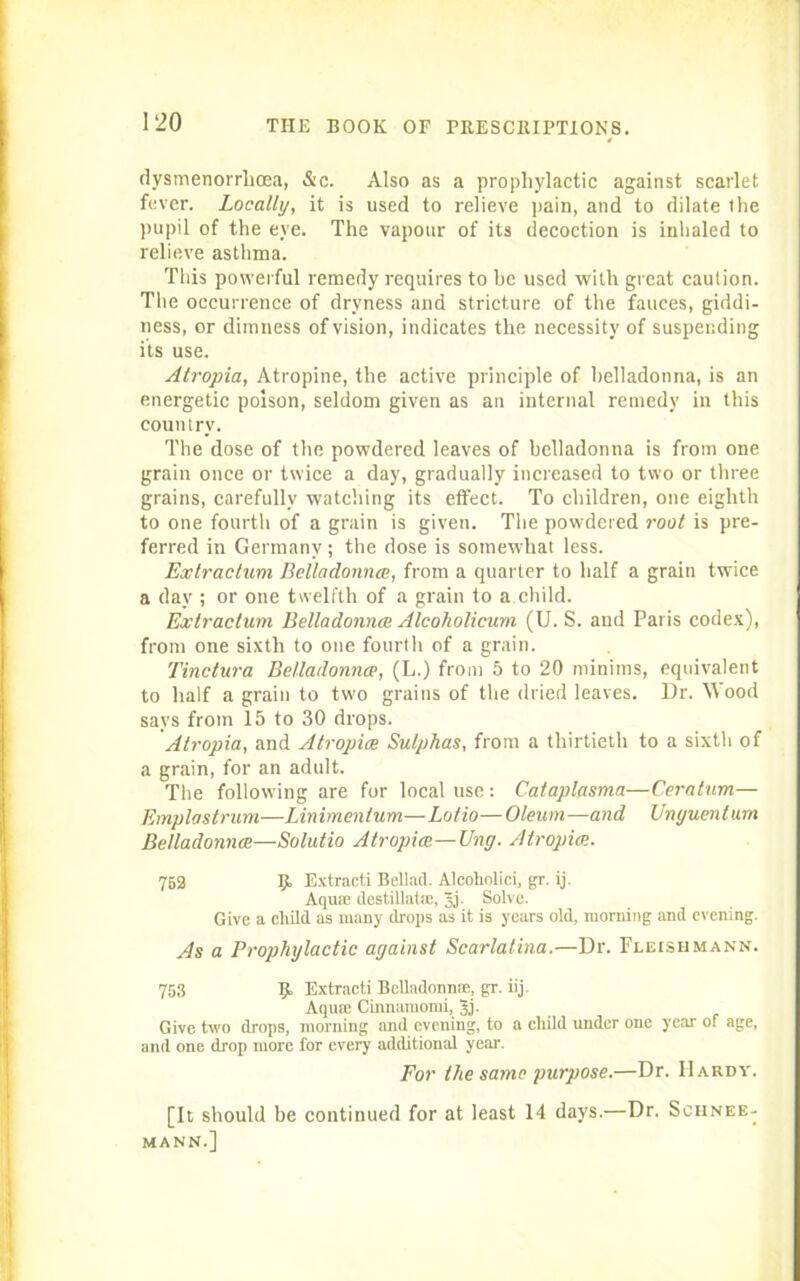 dysmenorrhcea, &c. Also as a prophylactic against scarlet fever. Locally, it is used to relieve pain, and to dilate the pupil of the eye. The vapour of its decoction is inhaled to relieve asthma. This powerful remedy requires to he used with great caution. The occurrence of dryness and stricture of the fauces, giddi- ness, or dimness of vision, indicates the necessity of suspending its use. Atropia, Atropine, the active principle of belladonna, is an energetic poison, seldom given as an internal remedy in this country. The dose of the powdered leaves of belladonna is from one grain once or twice a day, gradually increased to two or three grains, carefully watching its effect. To children, one eighth to one fourth of a grain is given. The powdered root is pre- ferred in Germany; the dose is somewhat less. Extractum Belladonna, from a quarter to half a grain twice a day ; or one twelfth of a grain to a child. Extractum Belladonna; Alcoholicum (U. S. and Paris codex), from one sixth to one fourth of a grain. Tinctura Belladonna, (L.) from 5 to 20 minims, equivalent to half a grain to two grains of the dried leaves. Dr. Wood says from 15 to 30 drops. Atropia, and Atropia Sulphas, from a thirtieth to a sixth of a grain, for an adult. The following are for local use: Cataplasma—Ceratum— Emplastrum—Linimentum—Lotio—Oleum—and Unyuentum Belladonna—Solutio Atropia—Ung. Atropia. 752 9, Extracti Bellad. Alcoholici, gr. ij. Aquae destillatm, jj. Solve. Give a child as many drops as it is years old, morning and evening. As a Prophylactic against Scarlatina.—Dr. Fleishmann. 753 9. Extracti Belladonnte, gr. iij. Aqua Cinnamomi, Jj. Give two drops, morning and evening, to a child under one year of age, and one drop more for every additional year. For the same purpose.—Dr. Hardy. [It should be continued for at least 14 days.—Dr. Schnee- MANN.]