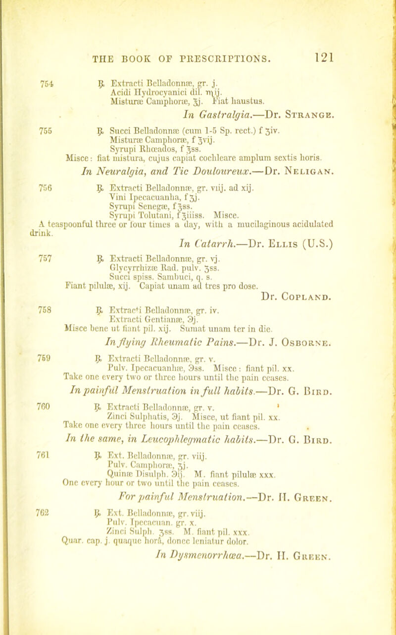 764 9 Extracts Belladonna;, gr. j. Acidi Hydi'ocyanici dil. rrm. Misturce Camphora;, |j. Fiat liaustus. In Gastralgia.—Dr. Strange. 755 9 Sued Belladonnse (cum 1-5 Sp. rect.) f 3iv. Mistune Camphora;, f Jvij. Syrupi Rhceados, f gss. Misce; fiat mistura, cujus capiat cochleare amplum sextis lioris. In Neuralgia, and Tic Douloureux.—Dr. Neligan. 756 Extracti Belladonna;, gr. viij. ad xij. Vini Ipecacuanha, f 3j. Syrupi Senegse, fjss. Syrupi Tolutani, f giiiss. Misce. A teaspoonful three or lour times a day, with a mucilaginous acidulated drink. In Catarrh.—Dr. Ellis (U.S.) 757 9 Extracti Belladonna;, gr. vj. Glycyrrhiza; Rad. pulv. gss. Succi spiss. Sanibuci, q. s. Fiant pilulre, xij. Capiat unam ad tres pro dose. Dr. Copland. 758 9 Extracti Belladonna;, gr. iv. Extracti Gentians, 3j. Misce bene ut fiant pil. xij. Siirnat unam ter in die. In flying Rheuma/ic Pains.—Dr. J. Osborne. 759 9 Extracti Belladonna;, gr. v. Bulv. Ipecacuanha, Oss. Misce : fiant pil. xx. Take one every two or three hours until the pain ceases. In painful Menstruation in full habits.—Dr. G. Bird. 760 9 Extracti Belladonna;, gr. v. 1 Zinci Sulpliatis, 3j. Misce, ut fiant pil. xx. Take one every three hours until the pain ceases. In the same, in Leucophlcgmatic habits.—Dr. G. Bird. 761 9 Ext. Belladonna;, gr. viij. Pulv. Campliorm, Jj. Quimc Disulph. 3ij. M. fiant pilulte xxx. One every hour or two until the pain ceases. For painful Menstruation.—Dr. II. Green. 762 9 Ext. Belladonna;, gr. viij. Pulv. Ipecactian. gr. x. Zinci Sulph. 3SB. M. fiant pil. xxx. Quar. cap. j. quaque horfl, donee leniatur dolor. In Dysmenorrhuia.—Dr. II. Green.