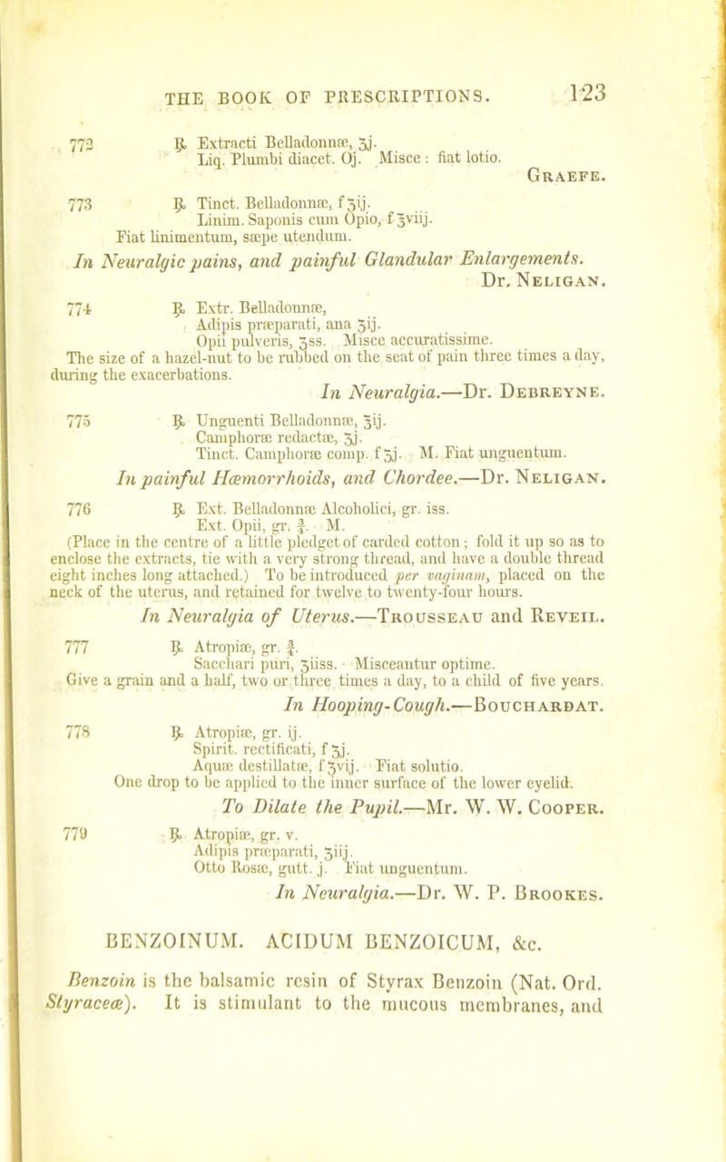 772 B Extracti Belladonn®, 3j. Eiq. Plumbi diacet. Oj. Misce : fiat lotio. Graefe. 773 B Tinct. Belladonn®, f 3ij. Linirn. Saponis cum Opio, f Jviij. Fiat linimentum, s®pe utendum. In Neuralgic pains, and painful Glandular Enlargements. Dr. Neligan. 774 9, Extr. Belladonn®, Adipis pr®parati, ana Jij. Opii pulveris, gss. Misce accuratissime. The size of a hazel-nut to he rubbed on the seat of pain three times a day, during the exacerbations. In Neuralgia.—Dr. Debreyne. 775 B Unguenti Belladonn®, Jij. Camphor® redact®, Jj. Tinct. Camphor® comp, f 3j. M. Fiat unguentuin. In painful Hemorrhoids, and Choi-dee.—Dr. Neligan. 776 B Ext. Belladonn® Alcoliolici, gr. iss. Ext. Opii, gr. f. M. (Place in the centre of a little pledget of carded cotton; fold it up so as to enclose the extracts, tie with a very strong thread, and have a double thread eight inches long attached.) To he introduced per vaginam, placed on the neck of the uterus, and retained for twelve to twenty-four hours. In Neuralgia of Uterus.—Trousseau and Reveil. 777 B Atropi®, gr. f. Sacchari puri, 3iiss. Misceantur optime. Give a grain and a half, two or three times a day, to a child of five years. In Hooping-Cough.—Bouchard at. 778 B Atropi®, gr. ij. Spirit, rectificatii f 5.j. Aqu® destillat®, f 3vij. Fiat solutio. One drop to he applied to the inner surface of the lower eyelid. To Dilate the Pupil.—Mr. W. W. Cooper. 779 B Atropi®, gr. v. Adipis prmparati, 3iij. Otto Ros®, gutt. j. Fiat unguentum. In Neuralgia.—Dr. W. P. Brookes. BENZOINUM. ACIDUM BENZOICUM, &c. Benzoin is the balsamic resin of Styrax Benzoin (Nat. Ord. Styracece). It is stimulant to the mucous membranes, and