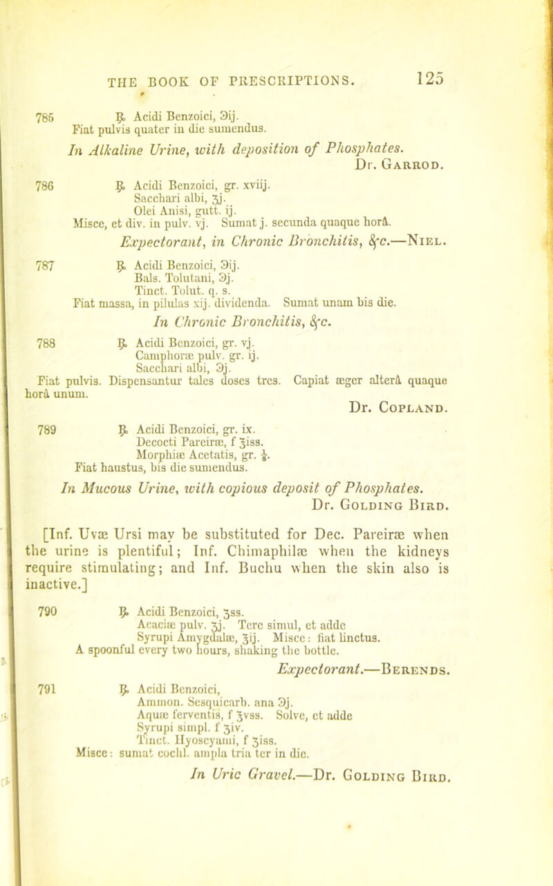 785 R Acidi Benzoici, 3ij. Fiat pulvis quater in die suraendus. In Alkaline Urine, with deposition of Phosphates. Dr. Garrod. 786 R Acidi Benzoici, gr. xviij. Sacchari albi, 3j. Olei Anisi, gutt. ij. Misce, et div. in pulv. vj. Snmat j. secunda quaque horl Expectorant, in Chronic Bronchitis, 8fc.—Niel. 787 R Acidi Benzoici, 3ij. Bals. Tolutani, 3j. Tinct. Tolut. q. s. Fiat massa, in pilulas xij. dividenda. Sumat nnain bis die. In Chronic Bronchitis, &fc. 788 R Acidi Benzoici, gr. vj. Camphorae pulv. gr. ij. Sacchari albi, 3j. Fiat pulvis. Dispensantur talcs doses tres. bora. unum. Capiat seger altertl quaque Dr. Copland. 789 R Acidi Benzoici, gr. ix. Decocti Pareirce, f giss. Morphia: Acetatis, gr. J. Fiat haustus, bis die suniendus. In Mucous Urine, with copious deposit of Phosphates. Dr. Golding Bird. [Inf. Uvae Ursi may be substituted for Dec. Pareiras when the urine is plentiful; Inf. Chimaphilte when the kidneys require stimulating; and Inf. Buchu when the skin also is inactive.] 790 R Acidi Benzoici, 3ss. Acacitc pulv. xj. Tcre simul, et adde Syrupi Amygdala!, gij. Misce: fiat linctus. A spoonful every two hours, shaking the bottle. Expectorant.—Berends. 791 R Acidi Benzoici, Ammon. Sesquicarb. ana 3j. Aquie ferventis, f Jvss. Solve, ct adde Syrupi simpl. 1' 3iv. Tinct. Hyoscyami, f 3iss. Misce: sumat cocbl. ampla tria ter in die. In Uric Gravel.—Dr. Golding Bird.