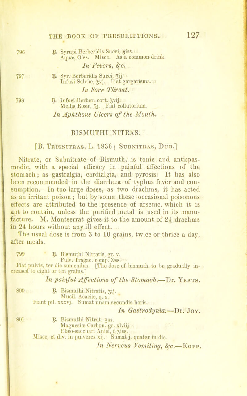 796 If. Syrupi Berberidis Succi, 3iss. Aquae, Oiss. Misce. As a common drink. In Fevers, Sfc. 797 Syr. Berberidis Succi, 3ij. Infusi Salviae, jvj. Fiat gargarisma. In Sore Throat. 798 5. Infusi Berber, cort. gvij. Melhs Roste, Jj. Fiat collutorium. In Aphthous Ulcers of the Mouth. BISMUTHI NITRAS. [B. TRiSNrTRAs, L. 1836; Subnitkas, Dub.] Nitrate, or Subnitrate of Bismuth, is tonic and antispas- modic, with a special efficacy in painful affections of the stomach; as gastralgia, cardialgia, and pyrosis. It has also been recommended in the diarrhoea of typhus fever and con- sumption. In too large doses, as two drachms, it has acted as an irritant poison; but by some these occasional poisonous effects are attributed to the presence of arsenic, which it is apt to contain, unless the purified metal is used in its manu- facture. M. Montserrat gives it to the amount of 2,] drachms in 24 hours without any ill effect. The usual dose is from 3 to 10 grains, twice or thrice a day, after meals. 799 Ijt Bismuthi Nitratis, gr. v. Pulv. Tragac. comp. 3ss. Fiat pulvis, ter die sumendus. [The dose of bismuth to be gradually in- creased to eight or ten grains.] In painful Affections of the Stomach.—Dr. Yeats. 800 Ijt Bismuthi Nitratis, 3ij. Mucil. Acacite, q. s. Fiant pil. xxxvj. Surnut unam sectmdis lions. In Gastrodynia.—Dr. Joy. 801 Ijt Bismuthi Nitrat. 33s. Magnesite Carbon, gr. xlviij. Ehco-sacchari Anisi, f 3iss. Miscc, ct div. in pulvcres xij. Siunat j. quater in die. In Nervous Vomiting, Sfc.—Kopp.