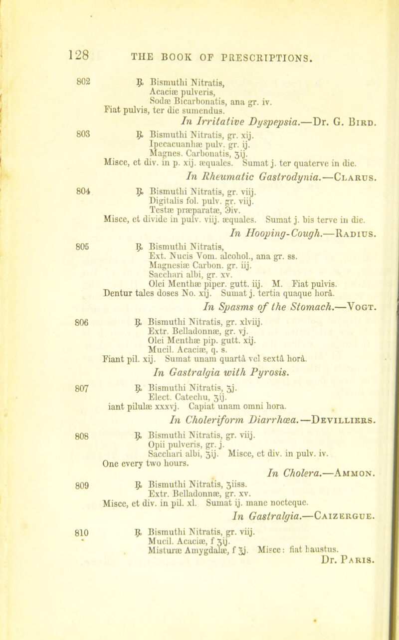 802 Bismutlii Nitratis, Acacias pulveris. Soda; Bicarbonatis, ana gr. iv. Fiat pnlvis, ter die suinendus. In Irritative Dyspepsia.—Dr. G. Bird. 803 9 Bismuthi Nitratis, gr. xij. Ipecacuanliae pulv. gr. ij. Magnes. Cai'bonatis, Jij. Misce, et div. in p. xij. aequales. Sumat j. ter quaterve in die. In Rheumatic Gastrodynia.—Clarus. 804 IJ, Bismutlii Nitratis, gr. viij. Digitalis fol. pulv. gr. viij. Testa; praeparata;, Siv. Misce, et divide in pulv. viij. aequales. Sumat j. bis terve in die. In Hooping-Cough.—Radius. 805 9 Bismutlii Nitratis, Ext. Nucis Vom. alcohol., ana gr. ss. Magnesiae Carbon, gr. iij. Saccliari albi, gr. xv. Olei Menthae piper, gutt. iij. M. Fiat puivis. Dentur tales doses No. xij. Sumat j. tertia quaque horil. In Spasms of the Stomach.—Vogt. 806 9 Bismutlii Nitratis, gr. xlviij. Extr. Belladonna;, gr. vj. Olei Menthae pip. gutt. xij. Mucil. Acaciae, q. s. Fiant pil. xij. Sumat unam quartat vel sextd. horl In Gastralgia with Pyrosis. 807 9. Bismuthi Nitratis, 3j. Elect. Catechu, 3ij. iant pilulae xxxvj. Capiat unam omni hora. In Choleriform Diarrhoea.—Devillikrs. 808 9 Bismuthi Nitratis, gr. viij. Opii pulveris, gr. j. Saccliari albi, 5ij. Misce, et div. in pulv. iv. One every two hours. In Cholera.—Ammon. 809 9 Bismuthi Nitratis, jiiss. Extr. Belladonnse, gr. xv. Misce, et div. in pil. xl. Sumat ij. mane nocteque. In Gastralgia.—Caizergue. 810 9 Bismuthi Nitratis, gr. viij. Mucil. Acaciae, f Xij. Misturie Amygdalae, f 5j- Misce: fiat haustus. Dr. Paris.