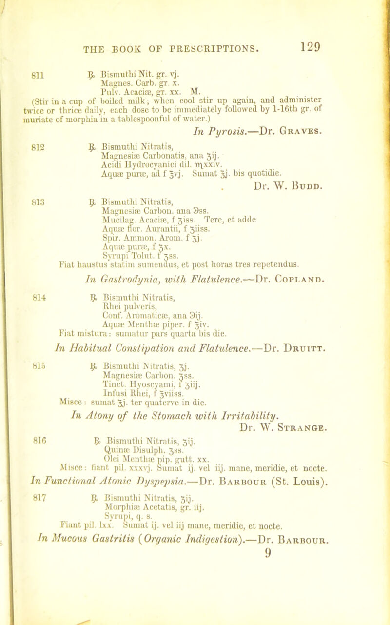 sil 9, Bismutlii Nit. gr. vj. Magnes. Carb. gr. x. Pulv. Acaci®, gr. xx. M. (Stir in a cup of boiled, milk; when cool stir up again, and administer twice or thrice daily, each dose to be immediately followed by l-16th gr. of muriate of morphia in a tablespoonful of water.) In Pyrosis.—Dr. Graves. 812 9 Bismutlii Nitratis, Magnesia! Carbonatis, ana 3ij. Aciili Hydrocyanici dil. rqxxiv. Aqu® pur®, ad f gvj. Sumat gj. bis quotidie. Dr. W. Budd. 813 9 Bismutlii Nitratis, Magnesite Carbon, ana 3ss. Mucilag. Acaci®, f 3iss. Tere, et adde Aquie Hot. Aurantii, f 3iiss. Spir. Ammon. Arom. f 3j. Aquie pui'ie, f 3-\. Syrupi Tolut. t 3SS. Fiat haustus statim sumendus, et post boras tres repetendus. In Gastrodynia, with Flatulence.—Dr. Copland. 814 9. Bismutlii Nitratis, Rhei pulveris, Conf. Aromatic®, ana 3ij. Aquae Menthce piper, f giv. Fiat mistnra: sumatur pars quarta bis die. In Habitual Constipation and Flatulence.—Dr. Druitt. 815 9» Bismutlu Nitratis, 3j. Magnesia Carbon. 3SS. Tinct. Hyoscyami, f 3iij. Infusi Rhei, t gviiss. Misce : sumat gj. ter quaterve in die. In Atony of the Stomach with Irritability. Dr. W. Strange. 816 9 Bismutlii Nitratis, 3ij. Quin® Disulph. 33s. Olei Mentlue pip. gutt. xx. Misce: fiant pil. xxxvj. Sumat ij. vel iij. mane, meridie, et noote. In Functional Atonic Dyspepsia.—Dr. Barbour (St. Louis). 817 9. Bismuthi Nitratis, 3ij. Morphiie Acctatis, gr. iij. Syrupi, q. s. Fiant pil. Ixx. Sumat ij. vel iij mane, meridie, ct nocte. In Mucous Gastritis (Organic Indigestion).—Dr. Barbour. 9