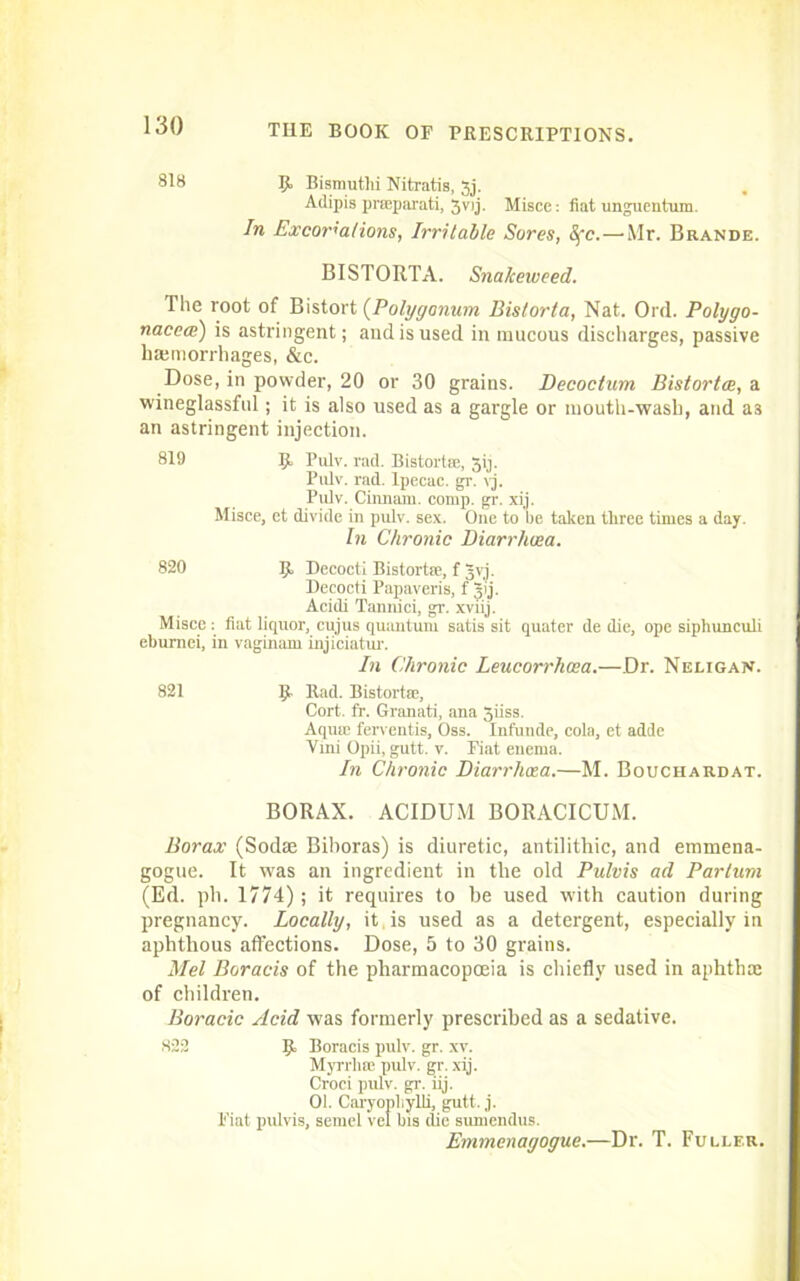 818 B Bismuthi Nitratis, Jj. Adipis prmparati, 3vij. Misce: fiat unguentum. In Excoriations, Irritable Sores, Sfc.—Mr. Brande. BISTORTA. Snakeweed. The root of Bistort (Polygonum Bistorta, Nat. Ord. Polygo- naceat) is astringent; and is used in mucous discharges, passive hemorrhages, &c. Dose, in powder, 20 or 30 grains. Decoctum Bistortce, a wineglassful; it is also used as a gargle or mouth-wash, and a3 an astringent injection. 819 B Pulr. rad. Bistorts;, 3ij. Pulv. rad. Ipecac, gr. vj. Pulv. Cinnam. comp. gr. xij. Misce, et divide in pulv. sex. One to be taken three times a day. In Chronic Diarrhoea. 820 B Decocti Bistorts', f Jvj. Decocti Papaveris, f gij. Acidi Tannici, gr. xviij. Misce : fiat liquor, cujus quantum satis sit quater de die, ope siphunculi eburnei, in vaginam injiciatur. In Chronic Leucorrhosa.—.Dr. Neligan. 821 B Rad- Bistort®, Cort. fr. Granati, ana 5iiss. Aqu® ferventis, Oss. Infunde, cola, et adde Vmi Opii, gutt. v. Fiat enema. In Chronic Diarrhoea.—M. Bouchardat. BORAX. ACIDUM BORACICUM. Borax (Sodse Biboras) is diuretic, antilithic, and emmena- gogue. It wras an ingredient in tlie old Pulvis ad Parlum (Ed. pli. 1774); it requires to be used with caution during pregnancy. Locally, it is used as a detergent, especially in aphthous affections. Dose, 5 to 30 grains. Mel Boracis of the pharmacopoeia is chiefly used in aphtha; of children. Boracic Acid was formerly prescribed as a sedative. 822 B Boracis pulv. gr. xv. Myrrh® pulv. gr. xij. Croci pulv. gr. iij. 01. Caryophylli, gutt. j. Fiat pulvis, semel vel bis die suniendus. Emmenagogue.—Dr. T. Fuller.