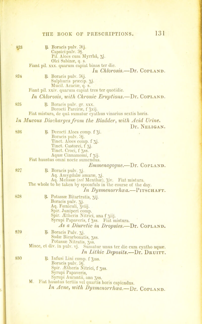 3j!3 R Boracis pulv. 3ij. Capsicipulv. 3j. Pil. Aloes cum MyrrM, 3j. Olei Sabin*, q. s. Fiant pil. xxx. quai'um capiat binas ter (lie. In Chlorosis.—Dr. Copland. 824 R Boracis pulv. 3ij. Sulpliuris prcecip. 3j. Mucil. Acacia), q. s. Fiant pil. xxiv. quarum capiat tres ter quotidie. In Chlorosis, with Chronic Eruptions.—Dr. Copland. 825 R Boracis pulv. gr. xxx. Decocti Pareir*, f Jxij. Fiat mistura, dc quit sumatur cyatlius vinarius sextis horis. In Mucous Discharges from the Bladder, with Acid Urine. Dr. Neligan. 826 R Decocti Aloes comp, f Ji. Boracis pulv. 3j. Tinct. Aloes comp, f 3j. Tinct. Castorei, f jj. Tinct. Croci, f 3ss. Aqua) Cinnamomi, f Jij. Fiat haustus omni nocte sumendus. Emmenagogue.—Dr. Copland. 827 R Boracis pulv. 3j. Aq. Amygdala) amarse, 3j. Aq. Meliss* (vel Mentha)), Jiv. Fiat mistura. The whole to be taken by spoonfuls in the course of the day. In Dgsmenorrhxa.—Pitschaft. 828 R Potass* Bitartratis, gij. Boracis pulv. 3j. Aq. Foemculi, 5viij. Spir. Juniperi comp. Spir. rEtberis Nitnci, ana f 3iij. Syrupi Papaveris, f Jss. Fiat mistura. As a Diuretic in Dropsies.—Dr. Copland. 829 R Boracis Pulv. 3j. Sod* Bicarbonatis, 35s. Potass* Nitratis, 3ss. Miscc, ct div. in pulv. vj. Sumatur unus ter die cum cyatlio aquae. In Lithic Deposits.—Dr. Diiuitt. 830 R Infusi Lini comp, f Jiss. Boracis pulv. 3j. Spir. fEtheris Nitrici, f 3ss. Syrupi Papaveris, Syrupi Aurantii, ana 5ss. W Fiat haustus tcrtiis vcl quartis horis capicndus. In Acne, with Dgsmenorrhcea.—Dr. Copland.
