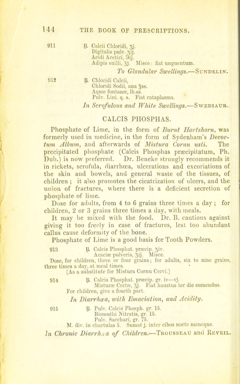 911 1,1 Calcii Chloridi, 3J. Digitalis pulv. 3,1 j. Aculi Acetici, Oij. Ailipis suilli, §j. Misce: fiat unguentum. To Glandular Swellings.—Sundelin. 912 9, Cliloridi Calcii. Chloridi Sodii, ana gss. Aquse fontame, lb.ss. Pulv. Lini. q. s. Fiat cataplasma. In Scrofulous and While Swellings.—Swediaur. CALCIS PIIOSPHAS. Phosphate of Lime, in the form of Burnt Hartshorn, was formerly used in medicine, in the form of Sydenham's Decoc- tum Album, and afterwards of Mistura Cornu usti. The precipitated phosphate (Calcis Phosphas praecipitatum, Ph. Dub.) is now preferred. Dr. Beneke strongly recommends it in rickets, scrofula, diarrhoea, ulcerations and excoriations of the skin and bowels, and general waste of the tissues, of children ; it also promotes the cicatrization of ulcers, and the union of fractures, where there is a deficient secretion of phosphate of lime. Dose for adults, from 4 to 6 grains three times a day; for children, 2 or 3 grains three times a day, with meals. It may he mixed with the food. Dr. B. cautions against giving it too freely in case of fractures, lest too abundant callus cause deformity of the bone. Phosphate of Lime is a good basis for Tooth Powders. 913 It Calcis Phospliat. prajcip. 3iv. Acaciae pulveris, 3ij. Misce. Dose, for children, three or four grains; for adults, six to nine grains, three times a day, at meal times. [As a substitute for Mistura Cornu Cervi.] 914 IJ. Calcis Phospliat. prsecip. gr. iv—vj. Mistime Crete, gj. Fiat haustus ter die sumeudus. For cliildren, give a fourth part. In Diarrhoea, with Emaciation, and Acidity. 915 Ijt Pulv. Calcis Pliosph. gr. 15. Bismutlii Nitratis, gr. 16. Pulv. Sacchari, gr. 75. M. div. in cliartulas 5. Sumat j. inter cibos nocte maneque. hi Chronic Diarrhea of Children.—Trousseau and Reveil.