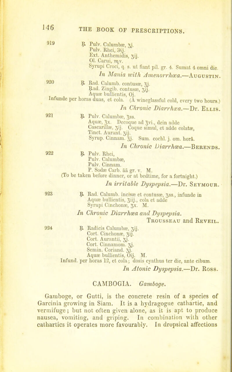 1-46 919 9. Pulv. Calumb®, xi. Pulv. Rhei, 3ij. Ext. Anthemidis, xii. 01. Carui, rqv. Syrupi Croci, q. s. ut fiant pil. gr. 4. Sumat 4 Omni die. In Mania with Amenorrhaea.—Augustin. 990 9 Rad. Calumb. contus®, Jj. 9*ad. Zingib. contus®, 3ij. Aqu® bullientis, Oj. Infunde per horas duas, et cola. (A wineglassful cold, every two hours.) In Chronic Diarrhcea.—Dr. Ellis. 921 1> Pulv. Calumb®, Jss. Aquae, 3.x. Decoque ad Jvi., dein adde Cascarill®, 5>j. Coque simul, et adde colat®, Tinct. Aurant. 3ij. Syrup. Cinnam. Jj. Sum. cochl. j. om. lioni. In Chronic Diarrhcea.—Berends. 922 9, Pulv. Rhei, Pulv. Calumb®, Pulv. Cinnam. P. Sod® Carl), aa gr. v. M. (To be taken before dinner, or at bedtime, for a fortnight-.) In irritable Dyspepsia.—Dr. Seymour. 923 9 Rad Calumb. incis® et contus®, 3ss., infunde in Aqu® bullientis, jiij., cola et adde Syrupi Cinchon®, 3x. M. In Chronic Diarrhcea and Dyspepsia. Trousseau and Reveil. 924 9 Radicis Calumb®, 3ij. Cort. Cinchon®, 3ij. Cort. Aurantii, 3j. Cort. Cinnamom. 3j. Semin. Coriand. 3j. Aqu® bullientis, Oij. M. Infund, per horas 12, et cola; dosis cyathus ter die, ante cibum. In Atonic Dyspepsia.—Dr. Ross. CAMBOGIA. Gamboge. Gamboge, or Gutti, is the concrete resin of a species of Garcinia growing in Siam. It is a hydragogtie cathartic, and vermifuge; but not often given alone, as it is apt to produce nausea, vomiting, and griping. In combination with other cathartics it operates more favourably. In dropsical affections