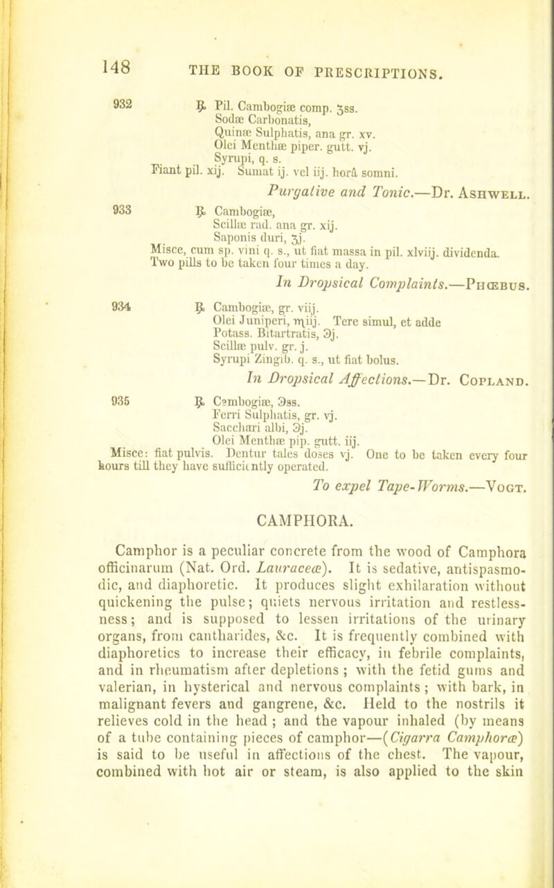 8^2 5. PR. Cambogise corap. 3ss. Sod® Carbonatis, Quin® Sulpliatis, ana gr. xv. Olei Mentli® piper, gutt. vj. Syrupi, q. s. Fiant pU. xij. Suraat ij. vel iij. bora somni. Purgative and Tonic.—Dr. Ashwell. 933 IJ. Cambogira, Scill® rad. ana gr. xij. Saponis duri, Jj. Misce, cum sp. vini q. s., ut fiat massa in pil. xlviij. dividenda. Two pills to be taken four times a day. In Dropsical Complaints.—Phcebus. 934 IjL Cambogira, gr. viij. Olei Juniperi, rqiij. Tere simul, et adde Potass. Bitartratis, 3j. ScRlra pulv. gr. j. Syrupi Zingib. q. s., ut fiat bolus. In Dropsical Affections.—Dr. Copland. 935 Csmbogira, 9ss. Ferri Sulpliatis, gr. vj. Saccliai'i albi, 3j. Olei Mentli® pip. gutt. iij. Misce: fiat pulvis. Dentur tales doses vj. One to be taken every four hours till they have sufficiently operated. To expel Tape-Worms.—Vogt. CAMPHOR A. Camphor is a peculiar concrete from the wood of Camphora officinarum (Nat. Ord. Lauracece). It is sedative, antispasmo- dic, and diaphoretic. It produces slight exhilaration without quickening the pulse; quiets nervous irritation and restless- ness; and is supposed to lessen irritations of the urinary- organs, from cantliarides, &c. It is frequently combined with diaphoretics to increase their efficacy, in febrile complaints, and in rheumatism after depletions ; with the fetid gums and valerian, in hysterical and nervous complaints; with bark, in malignant fevers and gangrene, &c. Held to the nostrils it relieves cold in the head ; and the vapour inhaled (by means of a tube containing pieces of camphor—(Cigarra Camphora) is said to be useful in affections of the chest. The vapour, combined with hot air or steam, is also applied to the skin