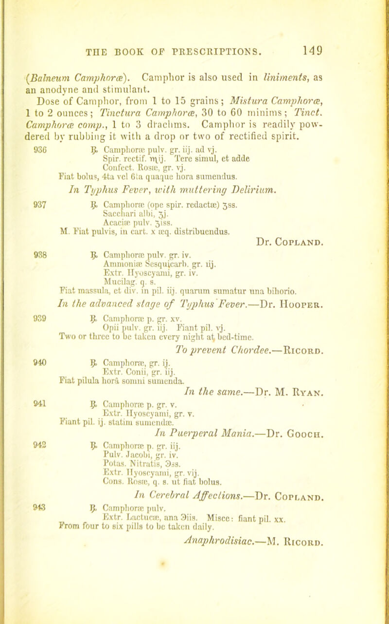 (Balneum Camphorce). Camphor is also used in liniments, as an anodyne and stimulant. Dose of Camphor, from 1 to 15 grains; Mistura Camphor a, 1 to 2 ounces; Tinctura Camphorce, 30 to 60 minims; Tinct. Camphorce comp., 1 to 3 drachms. Camphor is readily pow- dered by rubbing it with a drop or two of rectified spirit. 936 5 Camphor* pulv. gr. iij. ad vj. Spir. rectif. n\ij. Tore simul, et adde Confect. Rosie, gr. vj. Fiat bolus, 4ta vel 6la quaque bora sumendus. In Typhus Fever, with muttering Delirium. 937 R Camphor* (ope spir. redact®) 3ss. Saccliari alhi, 3j. Acaci® pulv. 3iss. M. Fiat pulvis, in cart, x ®q. distribuendus. Dr. Copland. 938 R Camphor® pulv. gr. iv. Ammoni® Sesquicarb. gr. iij. Extr. Hyoscyami, gr. iv. Mucilag. q. s. Fiat massula, et div. in pil. iij. quarum sumatur una biliorio. In the advanced stage of Typhus Fever.—Dr. Hooper. 939 R Camphor* p. gr. xv. Opii pulv. gr. iij. Fiant pil. vj. Two or three to be taken every night at, bed-time. To prevent Chordee.—Ricord. 940 R Camphor®, gr. ij. Extr. Conii, gr. iij. Fiat pilula horSL somni sumenda. In the same.—Dr. M. Ryan. 941 R Camphor® p. gr. v. Extr. Hyoscyami, gr. v. Fiant pil. ij. statini sumend®. In Puerperal Mania.—Dr. Gooch. 942 R Camphor® p. gr. iij. Pulv. Jacobi, gr. iv. Potas. Nitratis, 3ss. Extr. Hyoscyami, gr. vij. Cons. Ros®, q. s. ut fiat bolus. In Cerebral Affections.—Dr. Copland. 943 R Camphor® pulv. Extr. Lactuc®, ana 3iis. Misce: fiant pil. xx. From four to six pills to be taken daily. Anaphrodisiac.—M. Ricord.