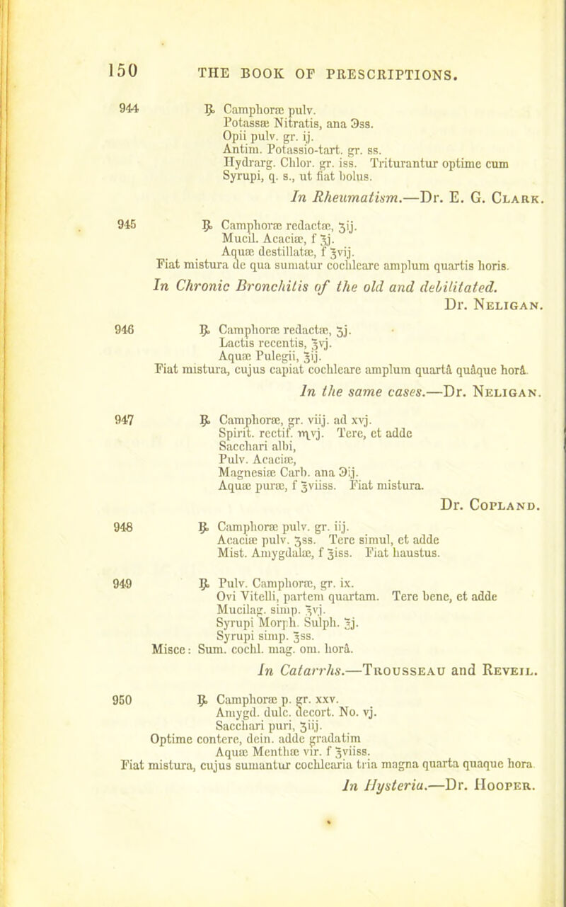 944 5, Camphora? pulv. Potassa? Nitratis, ana 3sa. Opii pulv. gr. ij. Antim. Potassio-tart. gr. ss. Hydrarg. Chlor. gr. iss. Triturantur optime cum Syrupi, q. s., ut fiat bolus. In Rheumatism.—Dr. E. G. Clark. 945 p. Camphorre redactre, Jij. Mucd. Acacia?, f gj. Aquae destillatae, f gvij. Fiat mistura de qua sumatur cochleare amplum quartis lions. In Chronic Bronchitis of the old and debilitated. Dr. Neligan. 946 IJ. Camphorae redacts!, 3j. Lactis recentis, gvj. Aqua? Pulegii, gij. Fiat mistura, cujus capiat cochleare amplum quart! quique horl In the same cases.—Dr. Neligan. 947 9 Camphora?, gr. viij. ad xvj. Spirit, rectifi irpvj. Tere, ct adde Sacchari allii, Pulv. Acacia?, Magnesia? Carb. ana 3ij. Aquae purse, f gviiss. Fiat mistura. Dr. Copland. 948 B> Camphorm pulv. gr. iij. Acaciae pulv. Jss. Tere simul, et adde Mist. Amygdabe, f giss. Fiat liaustus. 949 9 Pulv. Camphora?, gr. ix. Ovi Vitelli, partem quartam. Tere bene, et adde Mucilag. simp. ^vj. Syrupi Morph. Sulph. Jj. Syrupi simp. jss. Misce: Sum. cochl. mag. om. lior!. In Catarrhs.—Trousseau and Reveil. 950 9- Camphora? p. gr. xxv. Amygd. dulc. uecort. No. vj. Sacchari puri, 3iij. Optime contere, dein. adde gradatira Aqua? Mentlue vir. f gviiss. Fiat mistura, cujus sumantur cochlearia tria magna quarta quaque hora. In Hysteria.—Dr. Hooper.