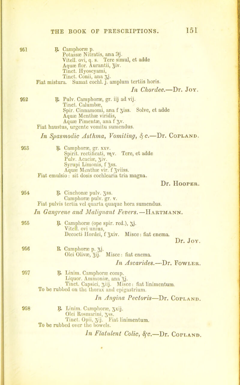 951 p Camphor® p. Potass® Nitratis, ana3j. Vitell. ovi, q. s. Tere simul, et adde Aquffi flor. Aurantii, Jiv. Tinct. Ilyoscyaini, Tinct. Conii, ana 3j. Fiat mistura. Sumat coclil. j. arnplum tertiis lioris. In Chord.ee.—Dr. Joy. 952 p Pulv. Camphor®, gr. iij ad vij. Tinct. Calumbae, Spir. Cinnanionii, ana f 3iss. Solve, et adde AquiE Mentli® viridis, Aqua; Pimentse, ana f Jv. Fiat haustus, urgente voniitu suniendus. In Spasmodic Asthma, Vomiting, &, c.—Dr. Copland. 953 p Camphors, gr. xxv. Spirit, rectiiicati, rqv. Tere, et adde Pulv. Acacia;, 3iv. Syrupi Limonis, f 3ss. Aqua; Menthse vir. f gviiss. Fiat emulsio: sit dosis cochlearia tria magna. Dr. Hooper. 954 p Cinchonae pulv. 3ss. Camphor® pulv. gr. v. Fiat pulvis tertia vel quarta quaque liora suniendus. In Gangrene and Malignant Fevers.—Hartmann. 955 956 P Camphors (ope spir. red.), 3j. Vitell. ovi unius, Decocti Hordei, f 5xiv. Misce: fiat enema. Dr. Joy. R Camphors p. 3j. Olei Oliva;, Jij. Misce: fiat enema. In Ascarides.—Dr. Fowler. 957 P Linim. Campliora; comp. Liquor. Ammonia:, ana 3j. Tinct. Capsici, 3iij. Misce: fiatlinimcntum. To be rubbed on the thorax and epigastrium. In Angina Pectoris—Dr. Copland. 958 p Linim. Camphora:, 3xij. Olci Rosmarini, 3ss. Tinct. Opii, 3’j. Fiat linimcntum. To be rubbed over the bowels. In Flatulent Colic, 8fc.—Dr. Copland.