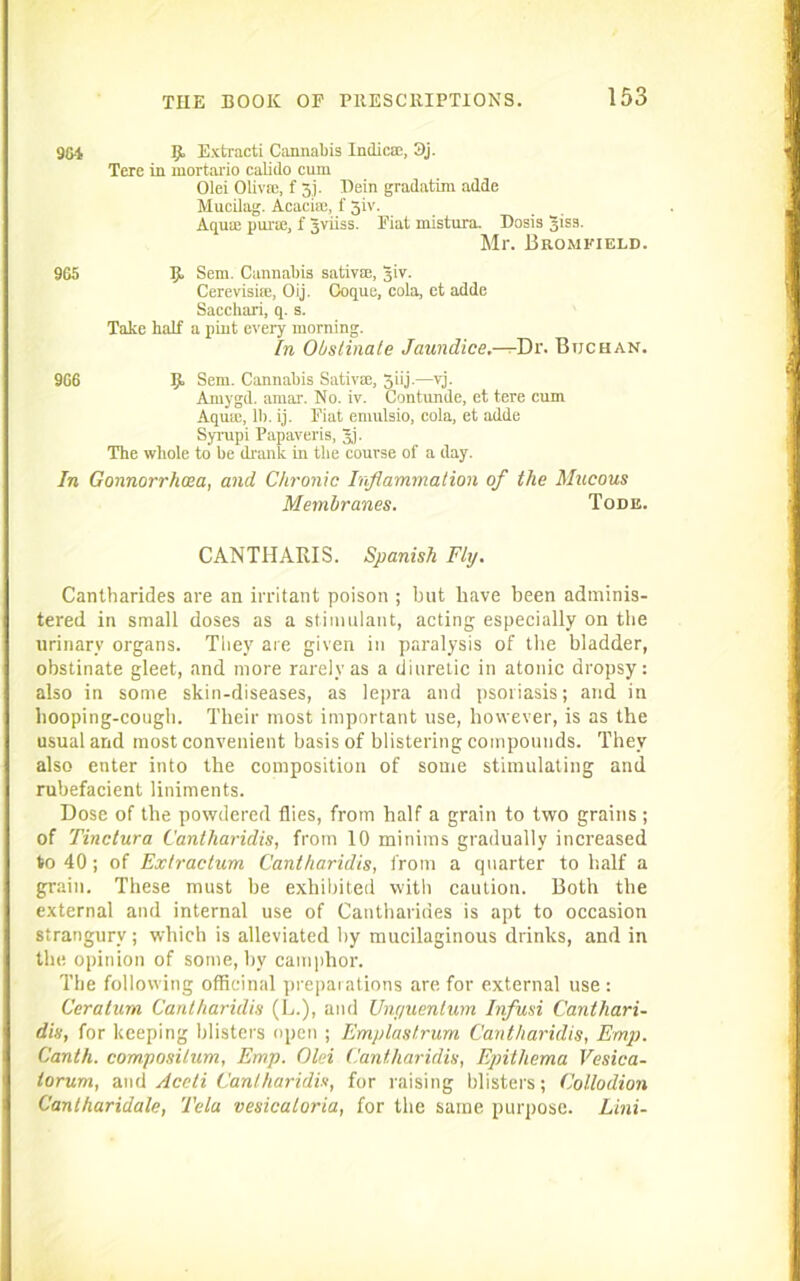 9G4 K Extracti Cannabis Indies!, 3j. Tere in mortario calido cum Olei Oliva!, f 5j. Hein gradatim adde Mucilag. Acacia;, f 3iv. Aqua: purte, f Jviiss. Fiat niistura. Dosis Jiss. Mr. Bromkield. 965 Ijl Sem. Cannabis sativae, Jiv. Cerevisiie, Oij. Coque, cola, ct adde Sacchari, q. s. Take half a pint every morning. In Obstinate Jaundice.—-Dr. Btjchan. 9G6 JJ. Sem. Cannabis Sativae, jiij.—vj. Amygd. amax. No. iv. Contunde, et tere cum Aqua:, 11). ij. Fiat emulsio, cola, et adde Syrupi Papaveris, 5j- The whole to be drank in the course of a day. In Gonnorrhcea, and Chronic Inflammation of the Mttcous Membranes. Tode. CANTIIARIS. Spanish Fly. Cantharides are an irritant poison ; but have been adminis- tered in small doses as a stimulant, acting especially on the urinary organs. They are given in paralysis of the bladder, obstinate gleet, and more rarely as a diuretic in atonic dropsy: also in some skin-diseases, as lepra and psoriasis; and in hooping-cough. Their most important use, however, is as the usual and most convenient basis of blistering compounds. They also enter into the composition of some stimulating and rubefacient liniments. Dose of the powdered flies, from half a grain to two grains ; of Tinctura Cantharidis, from 10 minims gradually increased to 40 ; of Extractum Cantharidis, from a quarter to half a grain. These must be exhibited with caution. Both the external and internal use of Cantharides is apt to occasion strangury; which is alleviated by mucilaginous drinks, and in the opinion of some, by camphor. The following officinal ^ri-epai ations are. for external use: Ceratum Cantharidis (L.), and Unr/uentum Infusi Canthari- dis, for keeping blisters open ; Emplastrum Cantharidis, Emp. Canth. compositum, Emp. Olei Cantharidis, Epithema Vesica- torum, and Aceti Cantharidis, for raising blisters; Collodion Cantharidale, Tela vesicatoria, for the same purpose. Lini-
