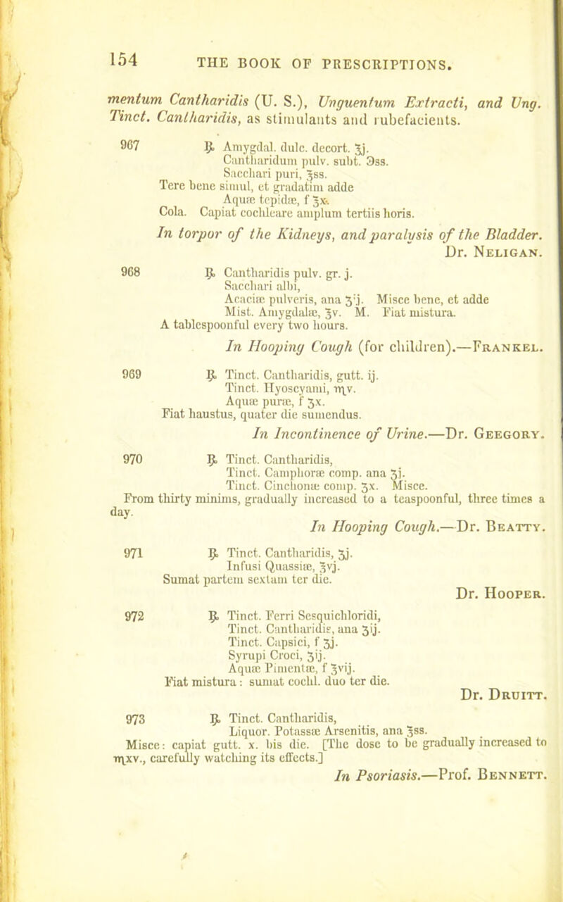 mentum Cantharidis (U. S.), Unguentum Exiracti, and Ung. Tinct. Cantharidis, as stimulants and rubefacients. 967 9, Amygdal. dulc. decort. Jj. Cantharidum pulv. subt. 3ss. Sacchari puri, Jss. Tere bene simul, ct gradatim adde Aquae tepidse, f gx-. Cola. Capiat coclileare amplum tertiis boris. In torpor of the Kidneys, and paralysis of the Bladder. Dr. Neligan. 968 9 Cantharidis pulv. gr. j. Sacchari albi, Acacias pulveris, ana 3:.j. Misce bene, et addc Mist. Amygdalae, 3v. M. Fiat mistura. A tablespoonful every two hours. In Hooping Cough (for children).—Frankee. 969 9 Tinct. Cantharidis, gutt. ij. Tinct. Hyoscyami, npv. Aquas purse, f 3x. Fiat haustus, quater die sumendus. In Incontinence of Urine.—Dr. Geegory. 970 9 Tinct. Cantharidis, Tinct. Camphor® comp, ana 3]. Tinct. Cinchonas comp. 3x. Misce. From thirty minims, gradually increased to a teaspoonful, three times a day. In Hooping Cough.—Dr. Beatty. 971 9 Tinct. Cantharidis, 5j. Infusi Quassias, Jvj. Sumat partem sextam ter die. 972 9 Tinct. Ferri Sesquicliloridi, Tinct. Cantharidis, ana 3ij. Tinct. Capsici, f 3j. Syrupi Croei, 3ij. Aquae Pimentas, f Jvij. Fiat mistura: sumat coclil. duo ter die. Dr. Hooper. Dr. Druitt. 973 9 Tinct. Cantharidis, Liquor. Potass® Arsenitis, ana Jss. Misce: capiat gutt. x. bis die. [The dose to be gradually increased to n\xv., carefully watching its effects.] In Psoriasis.—Prof. Bennett.