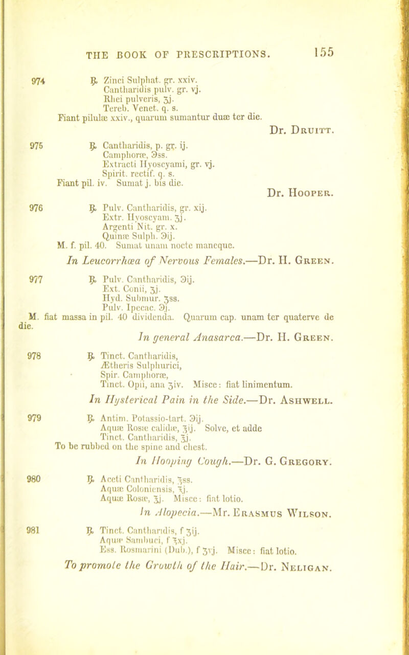974 g. Zinei Sulpliat. gr. xxiv. Cantharidis pulv. gr. vj. Rliei pulveris, 3j. Tereb. Venet. q. s. Fiant piluliE xxiv., quarum sumantur duin ter die. Dr. Druitt. 975 g, Cantharidis, p. gr. ij. Camphorse, 3ss. Extracti Ilyoscyami, gr. vj. Spirit, rectif. q. s. Fiant pil. iv. Sumat j. bis die. Dr. Hooper. 976 g, Pulv. Cantharidis, gr. xij. Extr. Hyoscyatn. 3j. Argenti Nit. gr. x. Quimc Sulpli. 3ij. M. f. pil. 40. Sumat unaiu nocte maneque. In Leucorrhoea of Nervous Females.—Dr. H. Green. 977 g> Pulv. Cantharidis, 3ij. Ext. Conii, 3j. Ilyd. Submur. 3ss. Pulv. Ipecnc. 3j. M. flat massa in pil. 40 (lividenda. Quarum cap. unam ter quaterve de die. In general Anasarca.—Dr. H. Green. 978 g. Tinct. Cantharidis, TEtheris Sulphuric!, Spir. Camphoraa, Tinct. Opii, ana 3iv. Misce: fiat linimentum. In Ihjsterical Pain in the Side.—Dr. Ashwell. 979 g, Antini. Potassio-tart. 3ij. AquiE Rosie calidie, 3ij. Solve, et adde Tinct. Cantharidis, Jj. To be rubbed ou the spine and chest. In Hooping Cough.—Dr. G. Gregory. 980 g, Aceti Cantharidis, 3ss. Aqua; Colonicnsis, xj. Aqua; Rosie, J,). Misce: fiat lotio. In Alopecia.—Mr. Erasmus Wilson. 981 g, Tinct. Cantharidis, f 3ij. Aquie Sambuci, f 3xj. Ess. Rosniarini (Dub.), f 3yj. Misce: fiat lotio. To promote the Growth of the Hair.—Dr. Neligan.