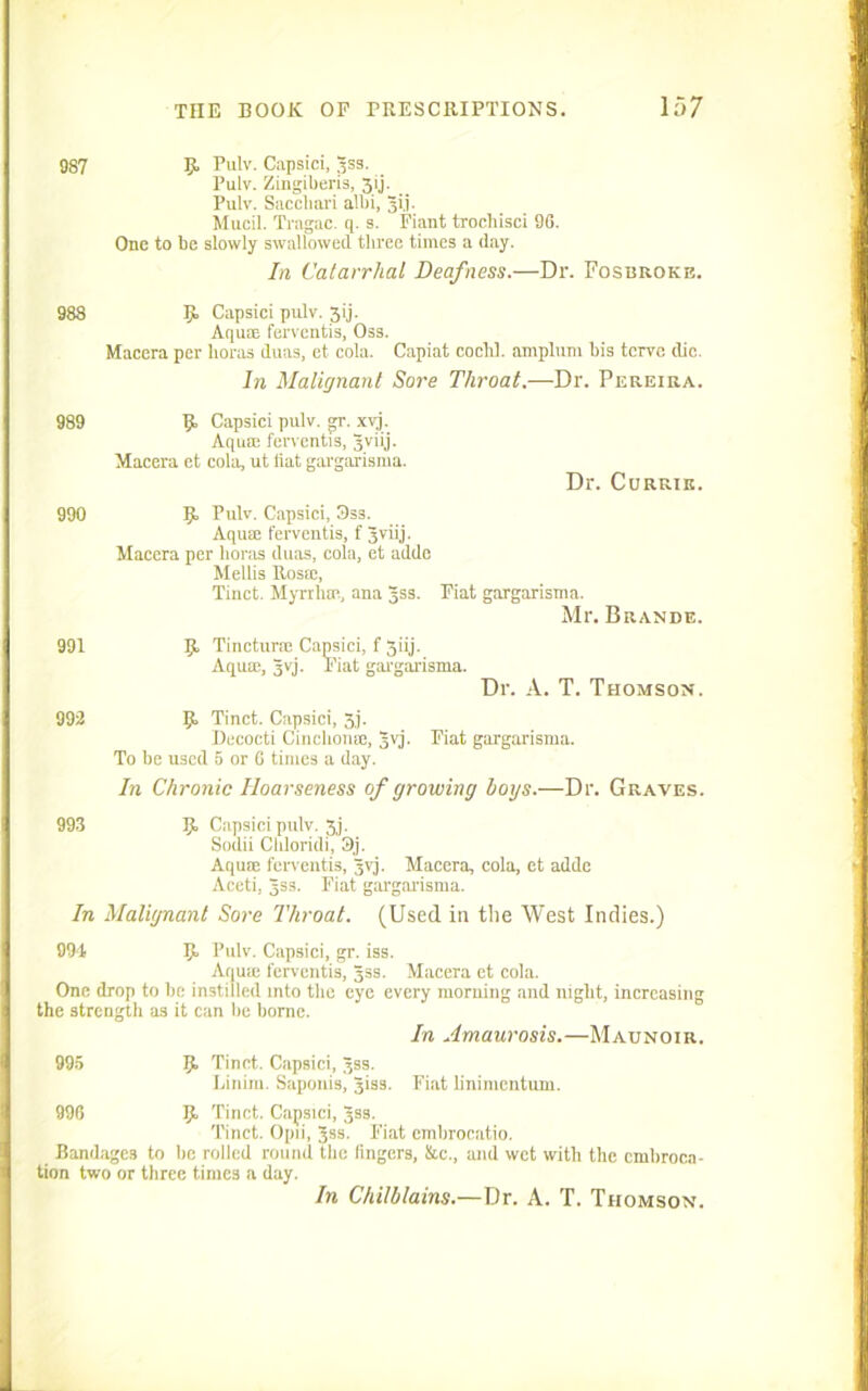987 Pulv. Capsici, Jss. Pulv. Zingiberis, 3IJ. Pulv. Saccliari albi, Jij. Mucil. Tragac. q. s. Fiant trochisci 96. One to be slowly swallowed three times a day. In Catarrhal Deafness.—Dr. Fosbroke. 988 9 Capsici pulv. 3ij. Aquae ferventis, Oss. Macera per boras duas, et. cola. Capiat cochl. amplnm bis tcrve die. In Malignant Sore Throat.—Dr. Pereira. 989 9 Capsici pulv. gr. xvj. Aqua: ferventis, Jviij. Macera et cola, ut fiat gargarisma. Dr. Currie. 990 9 Pulv. Capsici, Oss. Aquae ferventis, f Jviij. Macera per boras duas, cola, et adde Mellis Rosie, Tinet. Myrrlue, ana 3SS. Fiat gargarisma. Mr. Brande. 991 9 Tincturie Capsici, f 3iij. Aquae, jvj. Fiat gargarisma. Dr. A. T. Thomson. 992 9 Tinet. Capsici, 3j. Decocti Cinclionee, Jvj. Fiat gargarisma. To be used 5 or 0 times a day. In Chronic Hoarseness of growing hoys.—Dr. Graves. 993 9 Capsici pulv. 3j. Sodii Culoridi, 3j. Aquae ferventis, jvj. Macera, cola, et adde Aceti, Jss. Fiat gargarisma. In Malignant Sore Throat. (Used in the West Indies.) 994 9 Pulv. Capsici, gr. iss. Aqua: ferventis, Jss. Macera et cola. One drop to be instilled into the eye every morning and night, increasing the strength as it can be borne. In Amaurosis.—Maunoir. 995 9 Tinet. Capsici, 3SS. Linim. Saponis, Jisa. Fiat hnimentum. 996 9. Tinet. Capsici, Jss. Tinet. Opii, jss. Fiat embrocatio. Bandages to be rolled round the fingers, Sac., and wet with the embroca- tion two or three times a day. In Chilblains.—Dr. A. T. Thomson.