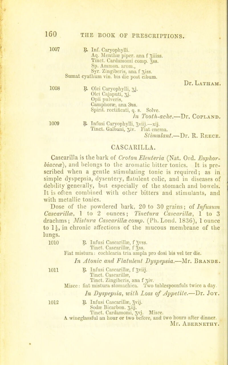 1007 B> Inf' Caryophylli. Aq. Mentha; piper, ana f Jiiiss. Tinct. Cardamomi comp. Jss. Sp. Ammon, arom., Syr. Zingiberis, ana f 3iss. Sumat cyathum vin. bis (lie post cibum. Dr. Latham. 1008 Ijf Olei Caryophylli, 3j. Olei Cajaputi, 3j. Opii pulveris, Camphorse, ana 3ss. Spirit, rectiiicati, q. s. Solve. in Tooth-ache.—Dr. Copland. 1009 B. Infusi Caryophylli, gvii.j.—xij. Tinct. Galbaui, jiv. Fiat enema. Stimulant.—Dr. R. Reece. CASCARILLA. Cascarilla is the bark of Croton Eleuteria (Nat. Old. Euphor- biacea), and belongs to the aromatic bitter tonics. It is pre- scribed when a gentle stimulating tonic is required; as in simple dyspepsia, dysentery, flatulent colic, and in diseases of debility generally, but especially of the stomach and bowels. It is often combined with other bitters and stimulants, and with metallic tonics. Dose of the powdered bark, 20 to 30 grains; of Infusum Cascarilla;, 1 to 2 ounces; Tinclura Cascarilla, 1 to 3 drachms; Mistura Cascarilla comp. (Ph.Lond. 1836), 1 ounce to 1), in chronic affections of the mucous membrane of the lungs. 1010 Ijt Infusi Cascarilla;, f 3vss. Tinct. Cascarillse, f Jss. Fiat mistura: coclilearia tria anipla pro dosi bis vel ter die. In Atonic and Flatulent Dyspepsia.—Mr. Brande. Misce: fiat mistura stomachica. Two tablespoonfuls twice a day. In Dyspepsia, with Loss of Appetite.—Dr. Joy. A wineglassful an hour or two before, and two hours after dinner. Mr. Auernethy. 1011 B> Infusi Cascarillse, f Jviij. Tinct. Cascarillse, Tinct. Zingiberis, ana f 5iv. 1012 Ijt Infusi Cascarillse, gvij. Sodte Bicarbon. 3iij. Tinct. Cardamomi, 3yj. Misce.