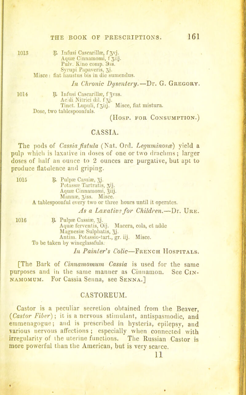 1013 R Infusi Cascavilla;, f 3yj. Aquse Cinnamomi, f 3uj. Pulv. Kino comp. 3is. Syrupi Papaveris, 3.j. Misce : fiat haustus bis in die sumendus. In Chronic Dysentery.—Dr. G. Gregory. 1014 R Infusi Cascarillic, fgvss. Acdi Nitrici dil. fgj. Tinct. Lupuli, f 5iij. Misce, fiat mistura. Dose, two tablespoonfuls. (Hosp. for Consumption.) CASSIA. The pods of Cassia fistula (Nat. Ord. Leyuminosce) yield a pulp which is laxative in doses of one or two drachms; larger doses of half an ounce to 2 ounces are purgative, but apt to produce flatulence and griping. 1015 R Pulpit: Cassia:, gj. Potassse Tartratis, 3ij. Aqure Cinnamomi, giij. Manna:, 3iss. Misce. A tablespoonful every two or tiiree hours until it operates. As a Laxative for Children.—Dr. Urb. 1016 R Pulpse Cassia:, gj. Aqum ferventis, Oij. Macera, cola, et adde Magnesia: Sulpliatis, gj. Antim. Potiissio-tart., gr. iij. Misce. To be taken by wiueglassfuls. In Painter's Colic—French Hospitals. [The Bark of Cinnamomum Cassia is used for the same purposes and in the same manner as Cinnamon. See Cin- namomum. For Cassia Senna, see Senna.] CASTOREUM. Castor is a peculiar secretion obtained from the Beaver, {Castor Fiber)-, it is a nervous stimulant, antispasinodic, and emmenagogue; and is prescribed in hysteria, epilepsy, and various nervous affections ; especially when connected with irregularity of the uterine functions. The Russian Castor is more powerful than the American, but is very scarce. 11