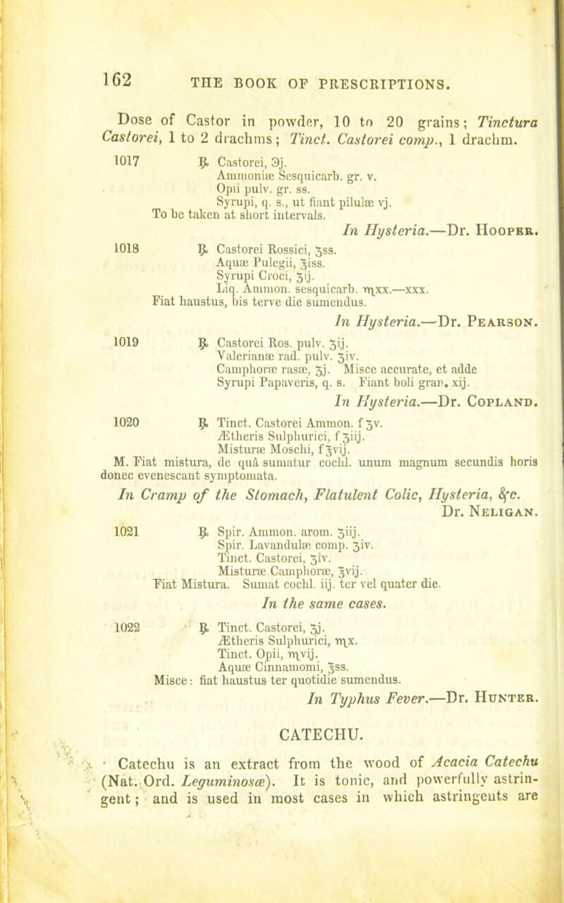 Dose of Castor in powder, 10 to 20 grains; Tinctura Castorei, 1 to 2 drachms; Tinct.. Castorei comp., 1 drachm. 1017 Ijt Castorei, 3j. Ammonia; Sesquicarb. gr. v. Opii pulv. gr. ss. Syrupi, q. s., ut fiant pilulae vj. To be taken at short intervals. In Hysteria.—Dr. Hooper. 1018 R Castorei Rossici, 3ss. Aqum Pulegii, Jiss. Syrupi Croci, 3ij. Liq. Ammon, sesquicarb. vqxx.—xxx. Fiat liaustus, bis terve die sumendus. In Hysteria.—Dr. Pearson. 1019 R Castorei Ros. pulv. 3ij. Valeriana; rad. pulv. 3iv. Camphors rasae, 3j. Misce accurate, et adde Syrupi Papaveris, q. s. Fiant boli gran. xij. In Hysteria.—Dr. Copland. 1020 R Tinct. Castorei Ammon, f 3v. Aitheris Sulpliurici, f 3iij. Mistime Mosclii, fjvij. M. Fiat mistura, de qufl. sumatur coclil. unum magnum secundis horis donee evenescant symptomata. In Cramp of the Stomach, Flatulent Colic, Hysteria, 8fc. Dr. Neligan. 1021 R Spir. Ammon, arom. 3iij. Spir. Lavandula; comp. 3iv. Tinct. Castorei, 3iv. Mistura Camphora, Jvij. Fiat Mistura. Sumat cochl. iij. ter vel quater die. In the same cases. 1022 R Tinct. Castorei, 3,j. AStlieris Sulpliurici, n\x. Tinct. Opii, nyvij. Aquae Cinnamomi, 3SS. Misce: fiat liaustus ter quotidie sumendus. In Typhus Fever.—Dr. Hunter. CATECHU. ■ Catechu is an extract from the wood of Acacia Catechu (Nat. Ord. Leguminosce). It is tonic, and powerfully astrin- gent ; and is used in most cases in which astringents are