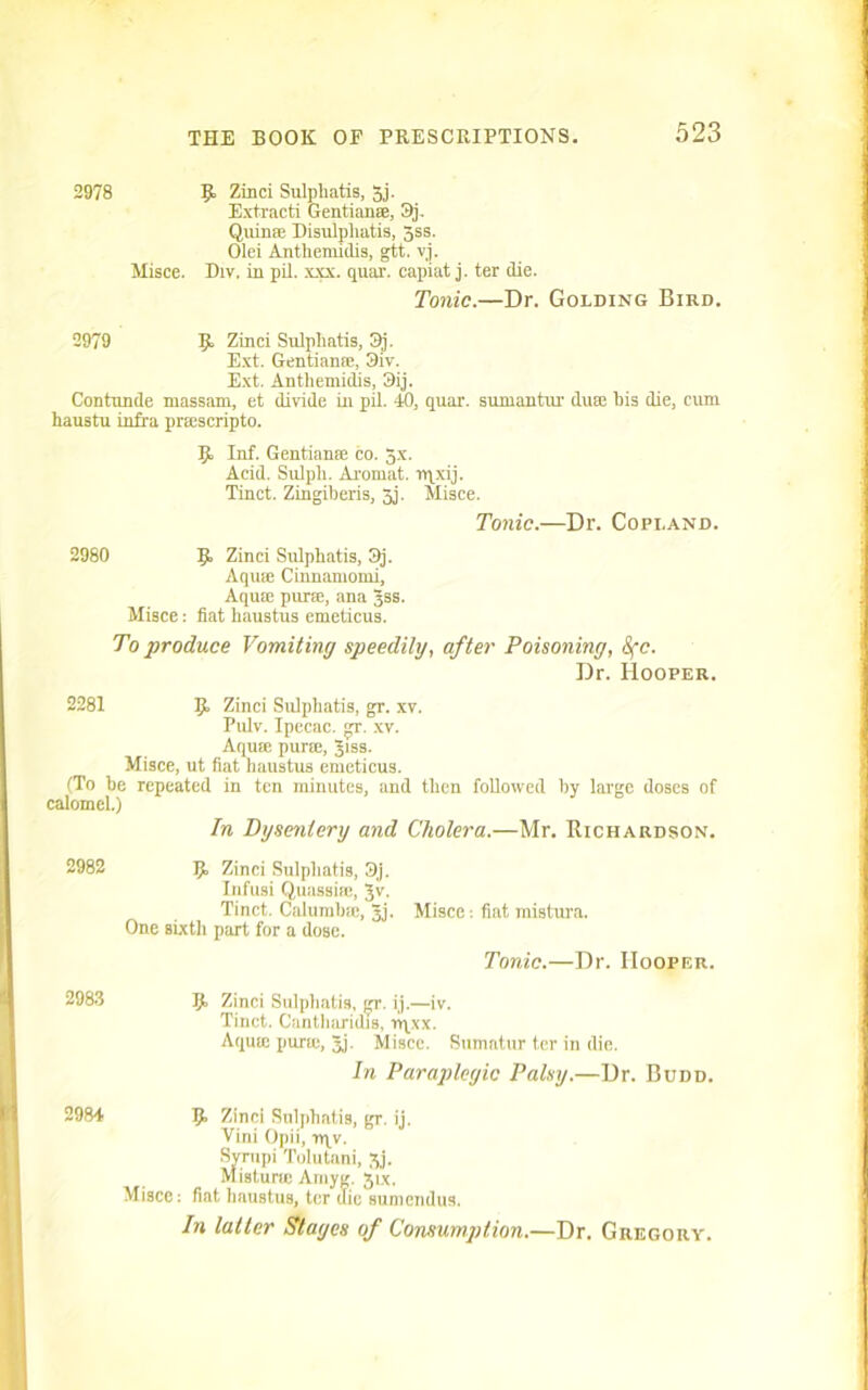 2978 9 Zinci Sulphatis, 5j. Extracti Gentian®, 3j. Quin® Disulpliatis, jss. Olei Antheruidis, gtt. vj. Misce. Div. in pil. xxx. quar. capiat j. ter die. Tonic.—Dr. Golding Bird. 2979 9 Zinci Sulphatis, 3j. Ext. Gentian®, 3iv. Ext. Anthemictis, 3ij. Contnnde massam, et divide in pil. 40, quar. sumantiu' du® bis die, cum haustu infra pr®scripto. 9, Inf. Gentian® co. 5x. Acid. Sulpli. Aromat. nqxij. Tinct. Zingiberis, 5j. Misce. Tonic.—Dr. Copland. 2980 9 Zinci Sulpbatis, Qj. Aqu® Cinnamomi, Aqu® pur®, ana 3SS. Misce: fiat haustus emeticus. To produce Vomiting speedily, after Poisoning, 8fc. Dr. Hooper. 2281 9 Zinci Sulpbatis, gr. xv. Pulv. Ipecac. T. xv. Aqu® pur®, Jiss. Misce, ut fiat haustus emeticus. (To be repeated in ten minutes, and then followed by large doses of calomel.) In Dysentery and Cholera.—Mr. Richardson. 2982 9 Zinci Sulpbatis, 3j. Infusi Quassi®, Jv. Tinct. Calumb®, jj. Misce: fiat mistura. One sixth part for a dose. Tonic.—Dr. Hooper. 2983 9 Zinci Sulpbatis, gr. ij.—iv. Tinct. Cantharidis, n\xx. Aqu® pur®, Jj. Misce. Sumatur ter in die. In Paraplegic Palsy.—Dr. Budd. 2984 9 Zinci Sulpbatis, gr. ij. Vini Opii, rqv. Syrupi Tolutani, jj. Misturw Amyg. jix. Misce: fiat haustus, ter die sumendus. In latter Stages of Consumption.—Dr. Gregory.
