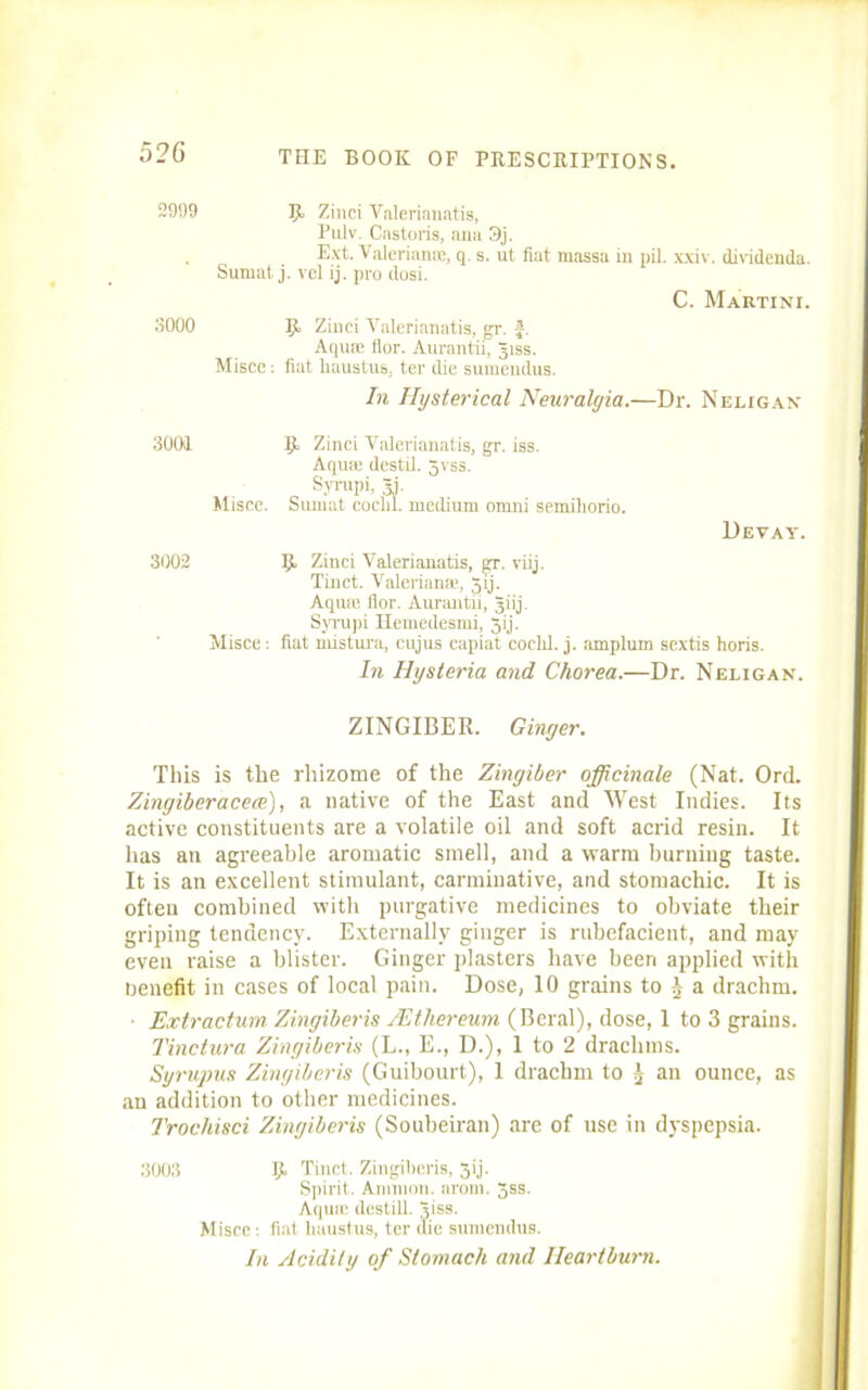 2999 R> Zinci Valerianatis, Pulv. Castoris, ana 3j. , Ext- Valerianic, q. s. ut fiat massa in pil. xxiv. dividenda. Surnat j. vel ij. pro dosi. C. Martini. 3000 R Zinci Yalerianatis, gr. -£. Aqua; flor. Aurantii, Jiss. Misce: fiat haustus, ter die sumendus. In Hysterical Neuralgia.—Dr. Neligan 3001 R, Zinci Yalerianatis, gr. iss. Aqua; destil. 5vss. „ Syrnpi, 31. Misce. Surnat coclil. medium onrni semihorio. Devay. 3002 Rt Zinci Valerianatis, gr. viij. Tinct. Valerianae, 5ij. Aqua: flor. Aurantii, giij. Syrupi Ilemedesmi, 5ij. Misce: fiat mistura, cujus capiat cochi. j. amplum sextis horis. In Hysteria and Chorea.—Dr. Neligan. ZINGIBER. Ginger. This is the rhizome of the Zingiber officinale (Nat. Ord. Zingiberacece), a native of the East and West Indies. Its active constituents are a volatile oil and soft acrid resin. It has an agreeable aromatic smell, and a warm burning taste. It is an excellent stimulant, carminative, and stomachic. It is often combined with purgative medicines to obviate their griping tendency. Externally ginger is rubefacient, and may even raise a blister. Ginger plasters have been applied with nenefit in cases of local pain. Dose, 10 grains to a drachm. ■ Extractum Zingiberis /lit her cum (Beral), dose, 1 to 3 grains. Tinctura Zingiberis (L., E., D.), 1 to 2 drachms. Syrupus Zingiberis (Guibourt), 1 drachm to an ounce, as an addition to other medicines. Trochisci Zingiberis (Soubeiran) are of use in dyspepsia. 3003 Rt Tinct. Zingiberis, 3ij. Spirit. Ammon, arom. Jss. Aqua: destill. Jiss. Misce: fiat lmustus, ter (lie sumendus. In Acidity of Stomach and Heartburn.