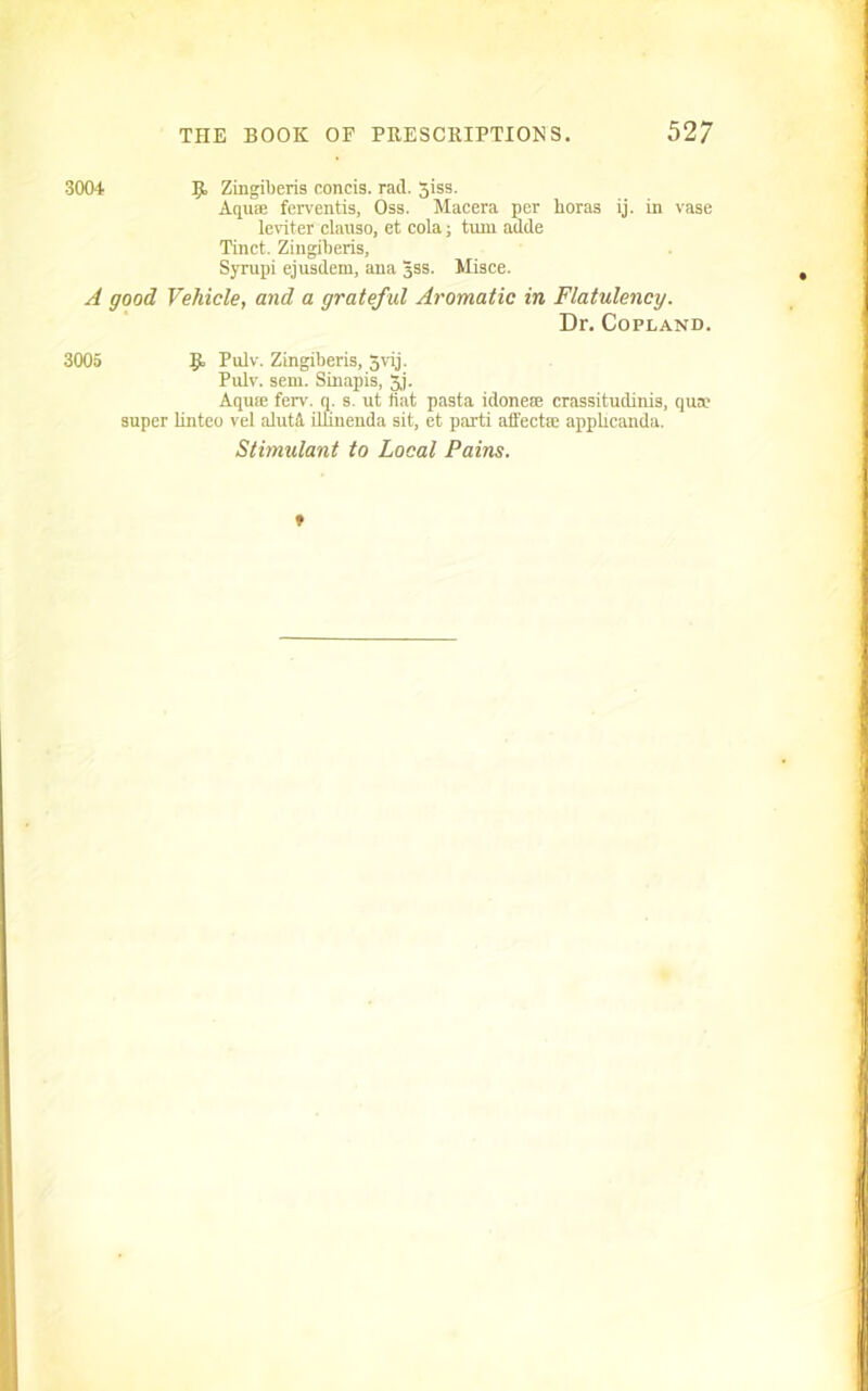 3004 Ijt, Zingiberis concis. rail. giss. Aqu® ferventis, Oss. Macera per horas ij. in vase leviter clanso, et cola; tnm adde Tinct. Zingiberis, Syrupi ejusdem, ana 3SS. Misce. A good, Vehicle, and a grateful Aromatic in Flatulency. Dr. Copland. 3005 Pul' - Zingiberis, 3vij. Pulv. sem. Sinapis, 3j. Aqu® feiT. q. s. ut fiat pasta idoneae crassitudinis, qua? super linteo vel alutfl ilfinenda sit, et pai'ti affect® applicanda. Stimulant to Local Pains.