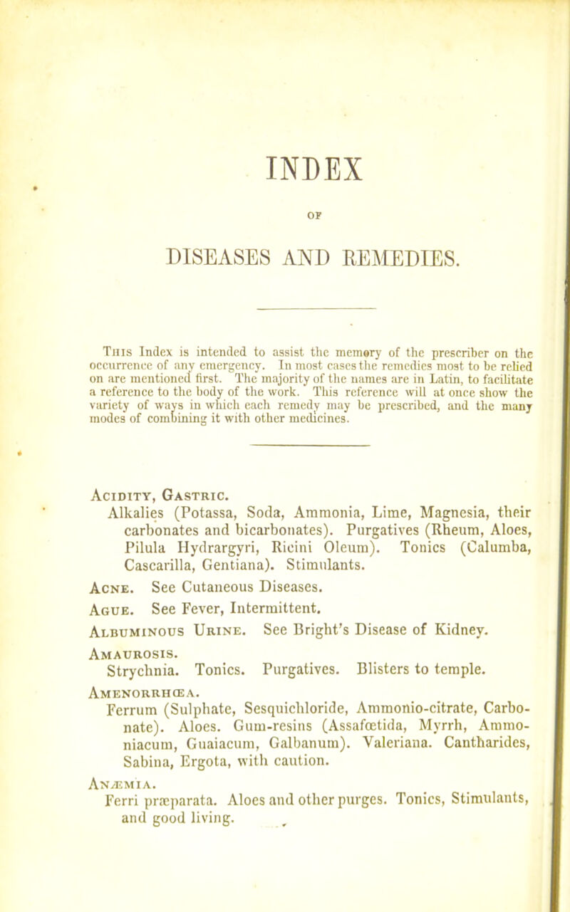 INDEX OF DISEASES AND REMEDIES. This Index is intended to assist the memery of the prescriber on the occurrence of any emergency. In most cases the remedies most to be relied on are mentioned first. The majority of the names are in Latin, to facilitate a reference to the body of the work. This reference will at once show the variety of ways in which each remedy may be prescribed, and tlic many modes of combining it with other medicines. Acidity, Gastric. Alkalies (Potassa, Soda, Ammonia, Lime, Magnesia, their carbonates and bicarbonates). Purgatives (Rheum, Aloes, Pilula Hydrargyri, Rieini Oleum). Tonics (Calumba, Cascarilla, Gentiana). Stimulants. Acne. See Cutaneous Diseases. Ague. See Fever, Intermittent. Albuminous Urine. See Bright’s Disease of Kidney. Amaurosis. Strychnia. Tonics. Purgatives. Blisters to temple. Amenorrhcea. Ferrum (Sulphate, Sesquieliloride, Ammonio-eitrate, Carbo- nate). Aloes. Gum-resins (Assafcetida, Myrrh, Ammo- niacum, Guaiacum, Galbanum). Valeriana. Cantkarides, Sabina, Ergota, with caution. An/emia. Ferri pneparata. Aloes and other purges. Tonics, Stimidants, and good living.