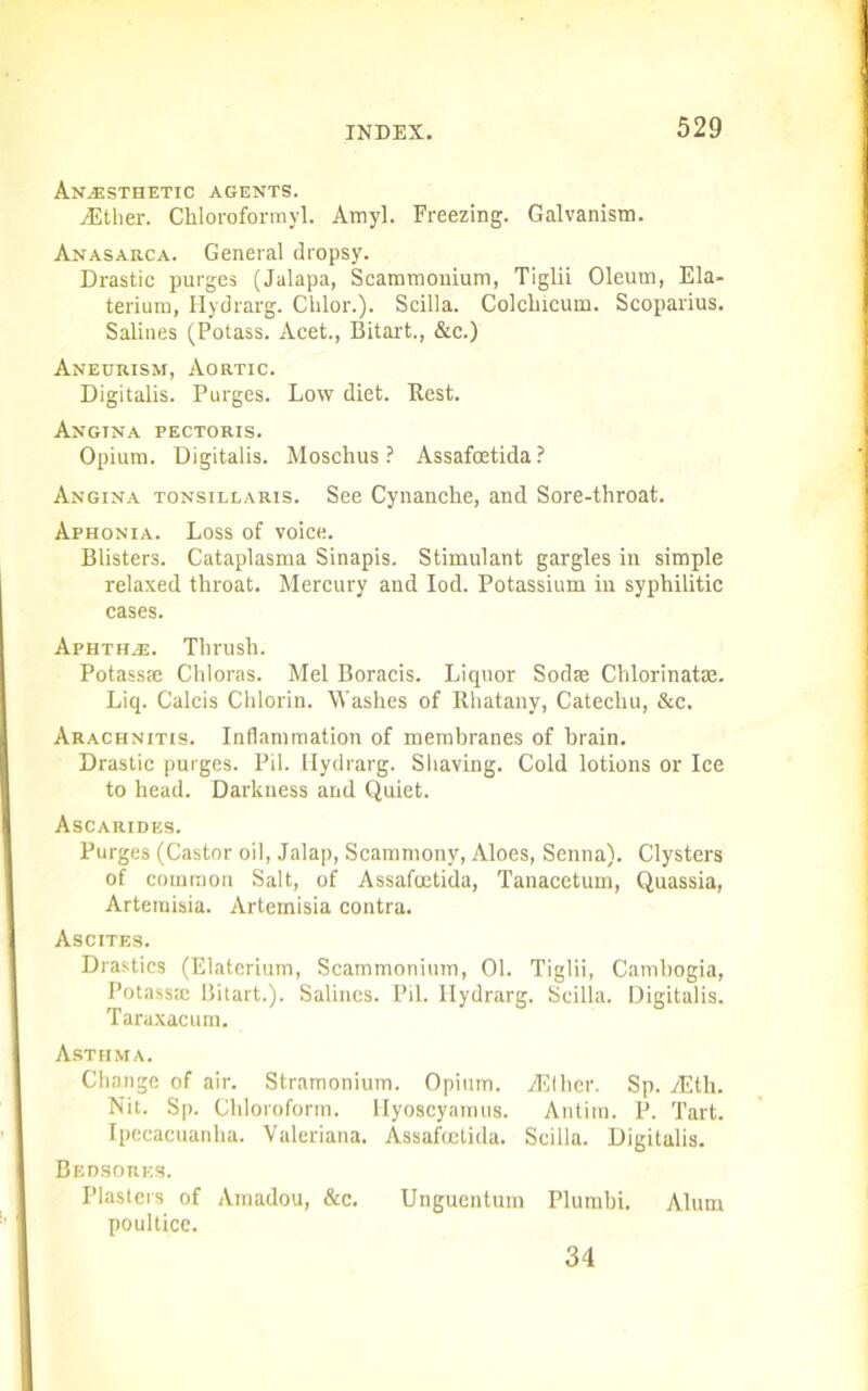 Anaesthetic agents. jEtlier. Chloroformyl. Amyl. Freezing. Galvanism. Anasarca. General dropsy. Drastic purges (Jalapa, Scammonium, Tiglii Oleum, Ela- terium, Hydrarg. Chlor.). Scilla. Colclncum. Scoparius. Salines (Potass. Acet., Bitart., &c.) Aneurism, Aortic. Digitalis. Purges. Low diet. Rest. Angina pectoris. Opium. Digitalis. Moschus ? Assafcetida? Angina tonsillaris. See Cynanche, and Sore-throat. Aphonia. Loss of voice. Blisters. Cataplasma Sinapis. Stimulant gargles in simple relaxed throat. Mercury and Iod. Potassium iu syphilitic cases. Aphtha. Thrush. Potass® Chloras. Mel Boracis. Liquor Sod® Chlorinat®. Liq. Calcis Chlorin. Washes of Rhatany, Catechu, &c. Arachnitis. Inflammation of membranes of brain. Drastic purges. Pil. [Iydrarg. Shaving. Cold lotions or Ice to head. Darkness and Quiet. Ascarides. Purges (Castor oil, Jalap, Scammony, Aloes, Senna). Clysters of common Salt, of Assafoetida, Tanacetum, Quassia, Artemisia. Artemisia contra. Ascites. Drastics (Elaterium, Scammonium, 01. Tiglii, Cambogia, Potass® Bitart.). Salines. Pil. Hydrarg. Scilla. Digitalis. Taraxacum. Asthma. Change of air. Stramonium. Opium. jEtlier. Sp. vEth. Nit. Sp. Chloroform, llyoscyamus. Antim. P. Tart. Ipecacuanha. Valeriana. Assafcetida. Scilla. Digitalis. Bedsores. Plasters of Amadou, &c. Ungucntum Plurnbi. Alum poultice. 34