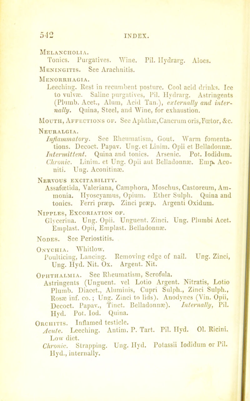 Melancholia. Tonics. Purgatives. Wine. Pil. Hydrarg. Aloes. Meningitis. See Arachnitis. Menorrhagia. Leeching. Rest in recumbent posture. Cool acid drinks. Ice to vulvie. Saline purgatives, Pil. Hydrarg. Astringents (Plumb. Acet., Alum, Acid Tan.), externally and inter- nally. Quina, Steel, and Wine, for exhaustion. Mouth, Affections of. See Aphthae,Cancrum oris,Foetor, &c. Neuralgia. Inflammatory. See Rheumatism, Gout. Warm fomenta- tions. Decoct. Papav. Ung. et Linim. Opii et Belladonnas. Intermittent. Quina and tonics. Arsenic. Pot. Iodidum. Chronic. Linim. et Ung. Opii aut Belladonnae. Emp, Aco- niti. Ung. Aconitinae. Nervous excitability. Assafcetida, Valeriana, Camphora, Moschus, Castoreum, Am- monia. Hyoscyamus, Opium. Ether Sulph. Quina and tonics. Eerri praep. Zinci prsp. Argenti Oxidum. Nipples, Excoriation of. Glyceritia. Ung. Opii. Unguent. Zinci. Ung. Plumbi Acet. Emplast. Opii, Emplast. Belladonnae. Nodes. See Periostitis. Onychia. Whitlow. Poulticing, Lancing. Removing edge of nail. Ung. Zinci, Ung. Ilyd. Nit. Ox. Argent. Nit. Ophthalmia. See Rheumatism, Scrofula. Astringents (Unguent, vel Lotio Argent. Nitratis, Lotio Plumb. Diacet,, Aluminis, Cupri Sulpli., Zinci Sulph., Rosac inf. co.; Ung. Zinci to lids). Anodynes (Vin. Opii, Decoct. Papav., Tinct. Belladonna;). Internally, Pil. Ilyd. Pot. Iod. Quina. Orchitis. Inflamed testicle. Acute. Leeching. Antim. P. Tart. Pil. Ilyd. 01. Ricini. Low diet. Chronic. Strapping. Ung. Ilyd. Potassii Iodidum or Pil. Ilyd., internally.
