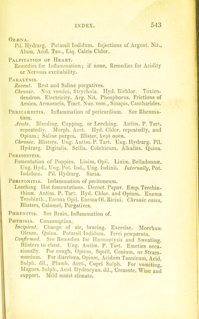 OziENA. Pil. Hydrarg. Potassii Iodidum. Injections of Argent. Nit., Alum, Acid. Tan., Liq. Calcis Chlor. Palpitation of Heart. Remedies for Inflammation ; if none, Remedies for Acidity or Nervous excitability. Paralysis. Recent. Rest and Saline purgatives. Chronic. Nux vomica, Strychnia. Hyd. Bichlor. Toxico- dendron. Electricity. Arg. Nit. Phosphorus. Frictions of Arnica, Armoracia, Tinct. Nuc.vom., Sinapis, Cantharides. Pericarditis. Inflammation of pericardium. See Rheuma- tism. Acute. Bleeding, Cupping, or Leeching. Antim. P. Tart, repeatedly. Morph. Acet. Hyd. Chlor. repeatedly, and Opium ; Saline purges. Blister, kept open. Chronic. Blisters. Ung. Antim. P. Tart. Ung. Hydrarg. Pil. Hydrarg. Digitalis. Scilla. Colcliicum. Alkalies. Quina. Periostitis. Fomentation of Poppies. Linim. Opii. Linim. Belladonnae. Ung. Hyd., Ung. Pot. Iod., Ung. Iodinii. Internally, Pot. Iodidum. Pil. Hydrarg. Sarsa. Peritonitis. Inflammation of peritoneum. Leeching. Hot fomentations. Decoct. Papav. Emp.Terebin- thinae. Antim. P. Tart. Hyd. Chlor. and Opium. Enema Terebinth., Enema Opii, Enema 01. Ricini. Chronic cases, Blisters, Calomel, Purgatives. Piirenitis. Sec Brain, Inflammation of. Phthisis. Consumption. Incipient. Change of air, bracing. Exercise. Morrhum Oleum. Quina. Potassii Iodidum. Ferri prreparata. Confirmed. See Remedies for Haemoptysis and Sweating. Blisters to chest. Ung. Antim. P. Tart. Emetics occa- sionally. For cough, Opium, Squill, Conium, or Stram- monium. For diarrhoea, Opium, Acidum Tannicum, Acid. Sulph. dil., Plumb. Acet., Cupri Sulph. For vomiting, Magnes. Sulph., Acid. Hydrocyan, dil., Creasote. Wine and support. Mild moist climate.