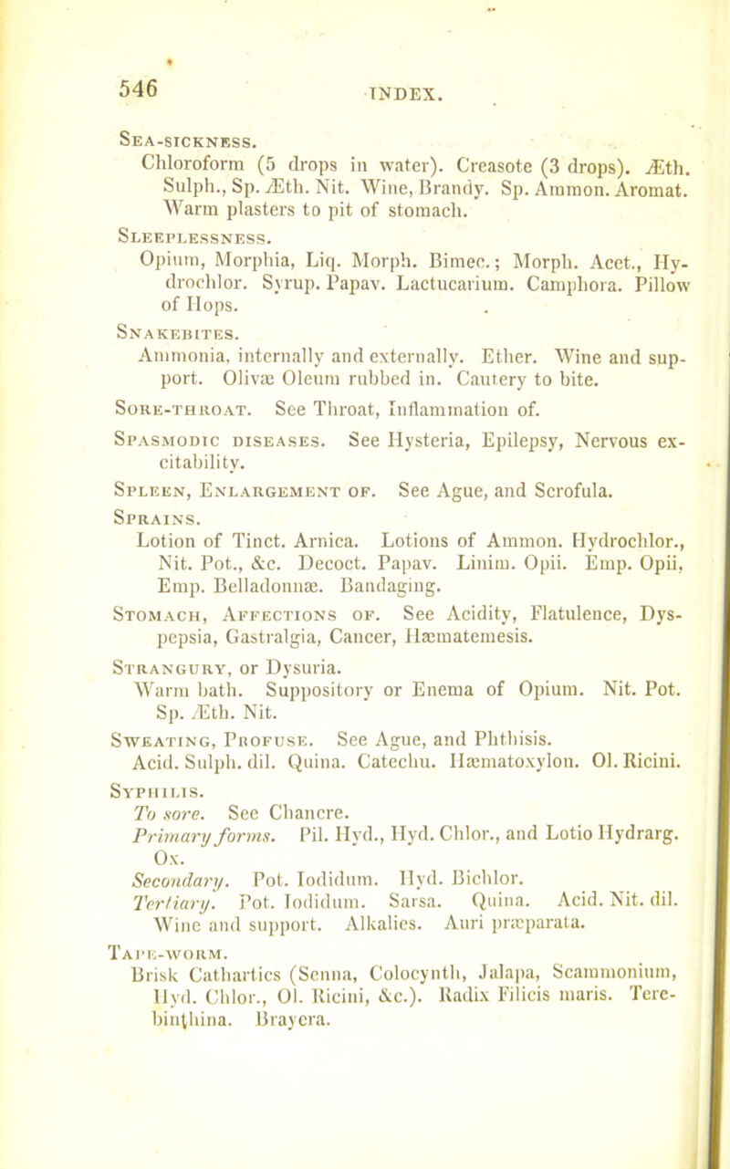 Sea-sickness. Chloroform (5 drops in water). Creasote (3 drops). yEth. Sulph., Sp. iEth. Nit. Wine, Brandy. Sp. Ammon. Aromat. Warm plasters to pit of stomach. Sleeplessness. Opium, Morphia, Liq. Morph. Bimee.; Morph. Acet., Hy- droclilor. Syrup. Papav. Lactucarium. Campliora. Pillow of Hops. Snakebites. Ammonia, internally and externally. Ether. Wine and sup- port. Olivae Oleum rubbed in. Cautery to bite. Sore-throat. See Throat, Inflammation of. Spasmodic diseases. See Hysteria, Epilepsy, Nervous ex- citability. Spleen, Enlargement of. See Ague, and Scrofula. Sprains. Lotion of Tinct. Arnica. Lotions of Ammon. Hydrochlor., Nit. Pot., &c. Decoct. Papav. Linim. Opii. Emp. Opii, Emp. Belladonnse. Bandaging. Stomach, Affections of. See Acidity, Flatulence, Dys- pepsia, Gastralgia, Cancer, Ilannatemesis. Strangury, or Dysuria. Warm bath. Suppository or Enema of Opium. Nit. Pot. Sp. fEth. Nit. Sweating, Profuse. See Ague, and Phthisis. Acid. Sulph. dil. Quina. Catechu. Ilasmatoxylon. 01. Ricini. Syphilis. To sore. See Chancre. Primary forms. Pil. Hyd., Hyd. Chlor., and Lotio Hydrarg. Ox. Secondary. Pot. Iodidum. Hyd. Bichlor. Tertiary. Pot. Iodidum. Sarsa. Quina. Acid. Nit. dil. Wine and support. Alkalies. Auri pncparata. Tape-worm. Brisk Cathartics (Senna, Colocynth, Jalapa, Scammonium, Ilyd. Chlor., 01. Ricini, &c.). Radix Filicis maris. Tere- binthina. Brayera.