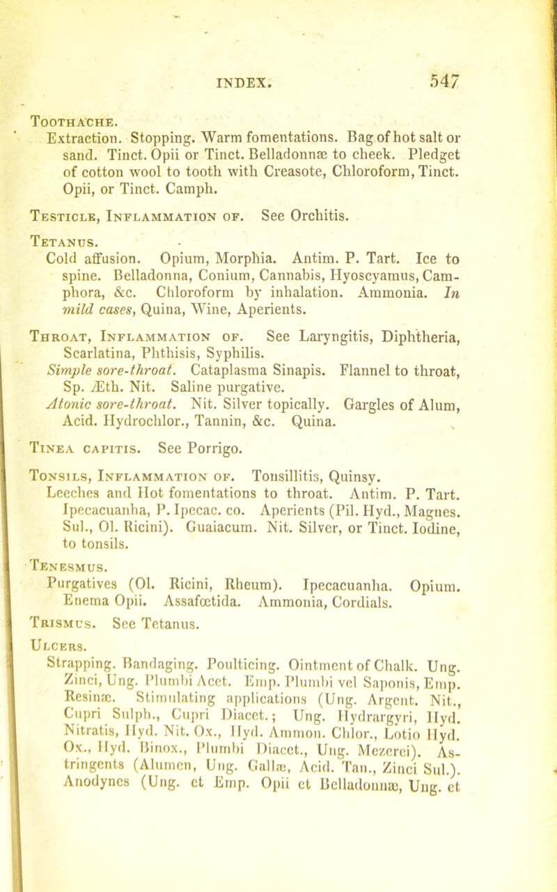 Toothache. Extraction. Stopping. Warm fomentations. Bag of hot salt or sand. Tinct. Opii or Tinct. Belladonna to cheek. Pledget of cotton wool to tooth with Creasote, Chloroform, Tinct. Opii, or Tinct. Campli. Testicle, Inflammation of. See Orchitis. Tetanus. Cold affusion. Opium, Morphia. Antim. P. Tart. Ice to spine. Belladonna, Conium, Cannabis, Hyoscyamus, Cam- phora, &c. Chloroform by inhalation. Ammonia. In mild cases, Quina, Wine, Aperients. Throat, Inflammation of. See Laryngitis, Diphtheria, Scarlatina, Phthisis, Syphilis. Simple sore-throat. Cataplasma Sinapis. Flannel to throat, Sp. yEth. Nit. Saline purgative. Atonic sore-throat. Nit. Silver topically. Gargles of Alum, Acid. Hydrochlor., Tannin, &c. Quina. Tinea capitis. See Porrigo. Tonsils, Inflammation of. Tonsillitis, Quinsy. Leeches and Hot fomentations to throat. Antim. P. Tart. Ipecacuanha, P. Ipecac, co. Aperients (Pil. Ilyd., Magnes. Sul., 01. Ricini). Guaiacum. Nit. Silver, or Tinct. Iodine, to tonsils. Tenesmus. Purgatives (01. Ricini, Rheum). Ipecacuanha. Opium. Enema Opii. Assafcctida. Ammonia, Cordials. Trismus. See Tetanus. Ulcers. Strapping. Bandaging. Poulticing. Ointment of Chalk. Ung. Zinci, Ung. Plumbi Acct. Emp. Plumbi vel Saponis, Emp. Resinse. Stimulating applications (Ung. Argent. Nit., Cupri Sulph., Cupri Diacet.; Ung. Hydrargyri, Ilyd. Nitratis, Ilyd. Nit. Ox., Ilyd. Ammon. Chlor., Lotio Ilyd. Ox., Ilyd. Binox., Plumbi Diacet., Ung. Mezcrei). As- tringents (Alumcn, Ung. Gall®, Acid. Tan., Zinci Sul.). Anodynes (Ung. et Emp. Opii ct Belladonna;, Ung. ct