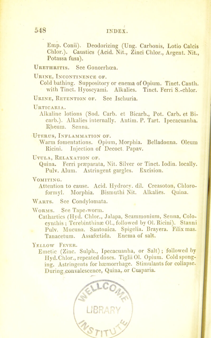 Emp. Conii). Deodorizing (Ung. Carbonis, Lotio Calcis Chlor.). Caustics (Acid. Nit., Zinci Chlor., Argent. Nit., Potassa fusa). Urethritis. See Gonorrhoea. Urine, Incontinence of. Cold bathing. Suppository or enema of Opium. Tinct. Canth. with Tinct. Hyoscyami. Alkalies. Tinct. Ferri S.-chlor. Urine, Retention of. See Ischuria. Urticaria. Alkaline lotions (Sod. Carb. et Bicarb., Pot. Carb. et Bi- carb.). Alkalies internally. Antim. P. Tart. Ipecacuanha. Rheum. Senna. Uterus, Inflammation of. Warm fomentations. Opium, Morphia. Belladonna. Oleum Ricini. Injection of Decoct Papav. Uvula, Relaxation of. Quina. Ferri pneparata, Nit. Silver or Tinct. Iodin. locally. Pulv. Alum. Astringent gargles. Excision. Vomiting. Attention to cause. Acid. Hydrocv. dil. Creasoton, Ckloro- formyl. Morphia. Bismuthi Nit. Alkalies. Quina. Warts. See Condylomata. Worms. See Tape-worm. Cathartics (Hyd. Chlor., Jalapa, Scammonium, Senna, Colo- cyntliis ; Terebinthinae 01., followed by 01. Ricini). Stanni Pulv. Mucuna. Santonica. Spigelia. Brayera. Filix mas. Tanacctum. Assafcetida. Enema of salt. Yellow Fever. Emetic (Zinc. Sulph., Ipecacuanha, or Salt); followed by Ilyd. Chlor., repeated doses. TigliiOl. Opium. Cold spong- ing. Astringents for haemorrhage. Stimulants for collapse. During convalescence, Quina, or Cusparia.
