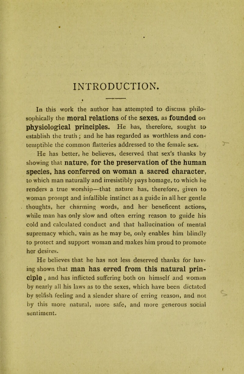 INTRODUCTION. In this work the author has attempted to discuss philo- sophically the moral relations of the sexes, as founded on physiological principles. He has, therefore, sought to establish the truth; and he has regarded as worthless and con- temptible the common flatteries addressed to the female sex. He has better, he believes, deserved that sex’s thanks by showing that nature, for the preservation of the human species, has conferred on woman a sacred character, to which man naturally and irresistibly pays homage, to which he renders a true worship—that nature has, therefore, given to woman prompt and infallible instinct as a guide in all her gentle thoughts, her charming words, and her beneficent actions, while man has only slow and often erring reason to guide his cold and calculated conduct and that hallucination of mental supremacy which, vain as he may be, only enables him blindly to protect and support woman and makes him proud to promote her desires. He believes that he has not less deserved thanks for hav- ing shown that man has erred from this natural prin- ciple , and has inflicted suffering both on himself and woman by nearly all his laws as to the sexes, which have been dictated by selfish feeling and a slender share of erring reason, and not; by this more natural, more safe, and more generous social sentiment.