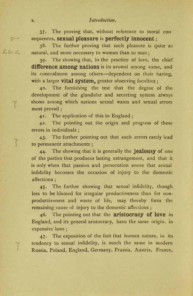 37. The proving that, without reference to moral con sequences, sexual pleasure is perfectly innocent; 38. The further proving that such pleasure is quite as natural, and more necessary to woman than to man; 39. The showing that, in the practice of love, the chief difference among* nations is its avowal among some, and its concealment among others—dependent on their having, with a larger vital system, greater observing faculties ; 40. The furnishing the test that the degree of the development of the glandular and secreting system always shows among which nations sexual wants and sexual errors most prevail; 41. The application of this to England ; 42. The pointing out the origin and progress of these errors in individuals ; 43. The further pointing out that such errors rarely lead to permanent attachments ; 44. The showing that it is generally the jealousy of one of the parties that produces lasting estrangement, and that it is only when that passion and persecution ensue that sexual infidelity becomes the occasion of injury to the domestic affections; 45. The further showing that sexual infidelity, though less to be blamed for irregular productiveness than for non- productiveness and waste of life, may thereby form the remaining cause of injury to the domestic affections ; 46. The pointing out that the aristocracy of love in England, and its general aristocracy, have the same origin, in expensive laws ; 47. The exposition of the fact that human nature, in its tendency to sexual infidelity, is much the same in modern Russia, Poland, England, Germany, Prussia, Austria, France,