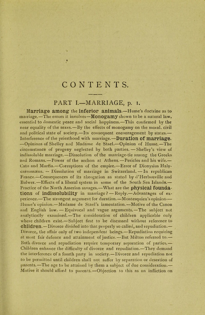 CONTENTS. PART I.—MARRIAGE, p. i. Marriage among the inferior animals.—Hume’s doctrine as to marriage.—The errors it involves—Monogamy shown to be a natural law, essential to domestic peace and social happiness.—This confirmed by the near equality of the sexes.—By the effects of monogamy on the moral, civil and political state of society.—Its consequent encouragement by states.— Interference of the priesthood with marriage.—Duration Of marriage. —Opinions of Shelley and Madame de Stael.—Opinion of Hume.—The circumstance of progeny neglected by both parties.—Shelley’s view of indissoluble marriage.—Dissolution of the marriage-tie among the Greeks and Romans. — Power of the archon at Athens.—Pericles and his wife.— Cato and Martia.—Corruptions of the empire.—Error of Dionysius Haly- carnassseus. — Dissolution of marriage in Switzerland. — In republican France.—Consequences of its abrogation as slated by d’Herbouville and Bulwer.—Effects of a liberal system in some of the South Sea Islands.— Practice of the North Amerian savages.—What are the physical founda- tions of indissolubility in marriage? — Reply.—Advantages of ex- perience.—The strongest argument for duration.—Montesquieu’s opinion — Hume’s opinion.— Madame de Stael’s lamentation.—Motive of the Canon and English law. — Equivocal and vague arguments.—The subject not analytically examined.—The consideration of children applicable only where children exist.—Subject first to be discussed without reference to Children. — Divorce divided into that properly so called, and repudiation.— Divorce, the affair only of two independent beings.—Repudiation requiring at most fair defence and attainment of justice.—But Milton referred to.— Both divorce and repudiation require temporary separation of parties.— Children enhance the difficulty of divorce and repudiation.—They demand the interference of a fourth party in society.—Divorce and repudiation not to be permitted until children shall not suffer by separation or desertion of parents.—The age to be attained by them a subject of due consideration.— Motive it should afford to parents.—Objection to this as an infliction on