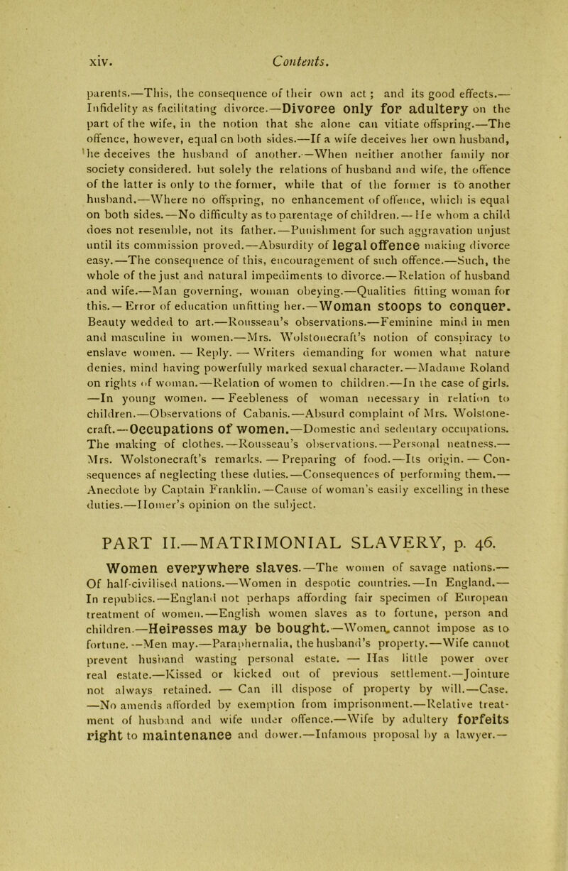 parents.—This, the consequence of their own act ; and its good effects.— Infidelity as facilitating divorce.—DiVOPCe Only fOP adultepy on the part of the wife, in the notion that she alone can vitiate offspring.—The offence, however, equal on both sides.—If a wife deceives her own husband, he deceives the husband of another.—When neither another family nor society considered, but solely the relations of husband and wife, the offence of the latter is only to the former, while that of the former is to another husband.—Where no offspring, no enhancement of offence, which is equal on both sides.—No difficulty as to parentage of children. — He whom a child does not resemble, not its father.—Punishment for such aggravation unjust until its commission proved.—Absurdity of legal offence making divorce easy.—The consequence of this, encouragement of such offence.—Such, the whole of the just and natural impediments to divorce. — Relation of husband and wife.—Man governing, woman obeying.—Qualities fitting woman for this.—Error of education unfitting her.—Woman Stoops to COnqueP. Beauty wedded to art.—Rousseau’s observations.—Feminine mind in men and masculine in women.—Mrs. Wolstonecraft’s notion of conspiracy to enslave women.—Reply. — Writers demanding for women what nature denies, mind having powerfully marked sexual character.—Madame Roland on rights <>f woman.—Relation of women to children.—In the case of girls. —In young women. — Feebleness of woman necessary in relation to children.—Observations of Cabanis.—Absurd complaint of Mrs. Wolstone- craft. — Occupations of women.—Domestic and sedentary occupations. The making of clothes.—Rousseau’s observations.—Personal neatness.— Mrs. Wolstonecraft’s remarks.—Preparing of food.—Its origin. — Con- sequences af neglecting these duties.—Consequences of performing them.— Anecdote by Captain Franklin.—Cause of woman’s easily excelling in these duties.—Homer’s opinion on the subject. PART II.—MATRIMONIAL SLAVERY, p. 46. Women evepywhere slaves.—The women of savage nations.— Of half-civilised nations.—Women in despotic countries.—In England.— In republics.—England not perhaps affording fair specimen of European treatment of women.—English women slaves as to fortune, person and children.—Heiresses may be bought.—Women, cannot impose as to fortune.—Men may.—Paraphernalia, the husband’s property.—Wife cannot prevent husband wasting personal estate. — Has little power over real estate.—Kissed or kicked out of previous settlement.—Jointure not always retained. — Can ill dispose of property by will.—Case. —No amends afforded by exemption from imprisonment.—Relative treat- ment of husband and wife under offence.—Wife by adultery fOPfeitS pight to maintenance and d ower.—Infamous proposal by a lawyer.—